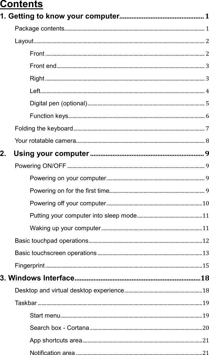 Contents 1. Getting to know your computer ................................................. 1 Package contents .............................................................................................................. 1 Layout ...................................................................................................................................... 2 Front ............................................................................................................................. 2 Front end .................................................................................................................... 3 Right ............................................................................................................................. 3 Left ................................................................................................................................. 4 Digital pen (optional) ............................................................................................ 5 Function keys ........................................................................................................... 6 Folding the keyboard ....................................................................................................... 7 Your rotatable camera ..................................................................................................... 8 2.    Using your computer .................................................................. 9 Powering ON/OFF ............................................................................................................ 9 Powering on your computer ............................................................................. 9 Powering on for the first time........................................................................... 9 Powering off your computer ........................................................................... 10 Putting your computer into sleep mode ................................................... 11 Waking up your computer ............................................................................... 11 Basic touchpad operations ......................................................................................... 12 Basic touchscreen operations .................................................................................. 13 Fingerprint ........................................................................................................................... 15 3. Windows Interface .........................................................................18 Desktop and virtual desktop experience ............................................................. 18 Taskbar ................................................................................................................................. 19 Start menu ............................................................................................................... 19 Search box - Cortana ........................................................................................ 20 App shortcuts area .............................................................................................. 21 Notification area ................................................................................................... 21 