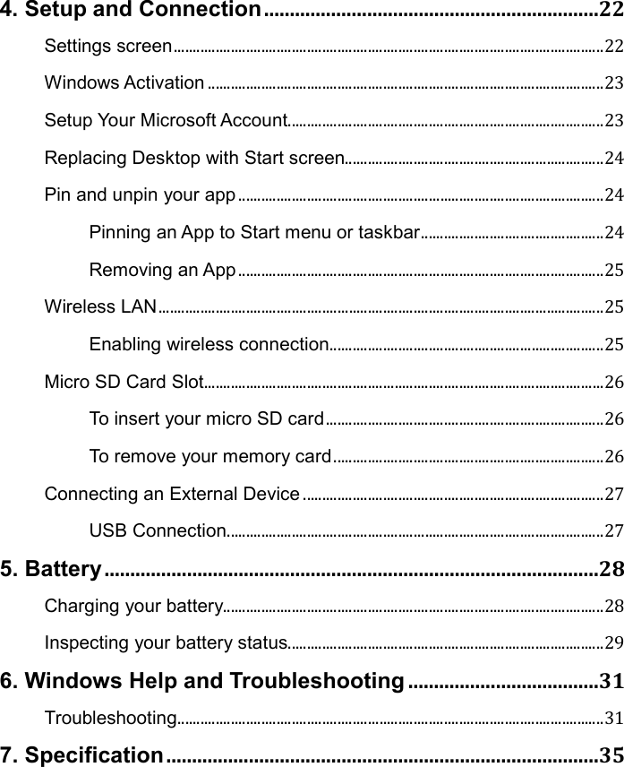 4. Setup and Connection .................................................................22 Settings screen ................................................................................................................. 22 Windows Activation ........................................................................................................ 23 Setup Your Microsoft Account ................................................................................... 23 Replacing Desktop with Start screen .................................................................... 24 Pin and unpin your app ................................................................................................ 24 Pinning an App to Start menu or taskbar ................................................ 24 Removing an App ................................................................................................ 25 Wireless LAN ..................................................................................................................... 25 Enabling wireless connection ........................................................................ 25 Micro SD Card Slot ......................................................................................................... 26 To insert your micro SD card ......................................................................... 26 To remove your memory card ....................................................................... 26 Connecting an External Device ............................................................................... 27 USB Connection ................................................................................................... 27 5. Battery ................................................................................................28 Charging your battery.................................................................................................... 28 Inspecting your battery status ................................................................................... 29 6. Windows Help and Troubleshooting .....................................31 Troubleshooting ................................................................................................................ 31 7. Specification ....................................................................................35   