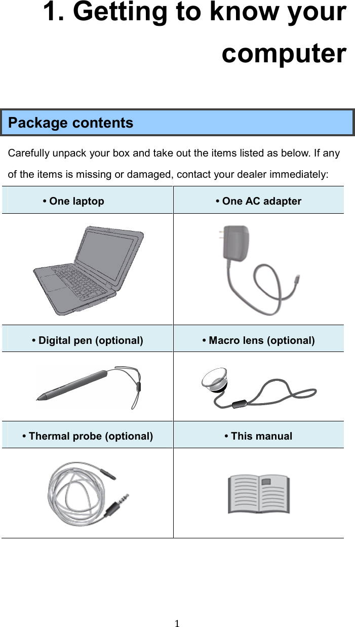  11. Getting to know your computer Package contents Carefully unpack your box and take out the items listed as below. If any of the items is missing or damaged, contact your dealer immediately:   • One laptop    • One AC adapter     • Digital pen (optional)  • Macro lens (optional)   • Thermal probe (optional)  • This manual      