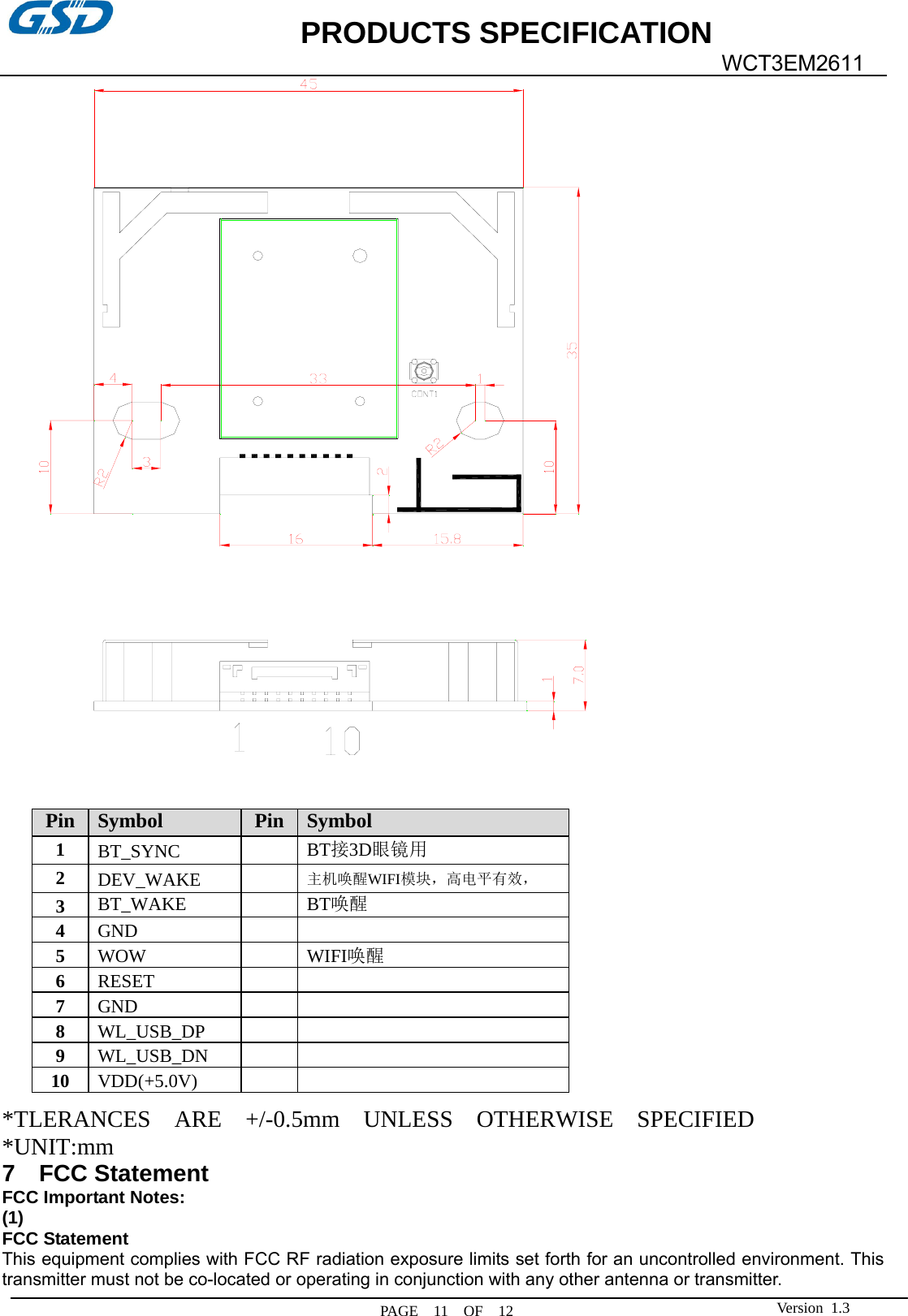             PRODUCTS SPECIFICATION   PAGE  11  OF  12  WCT3EM2611 Version 1.3              *TLERANCES  ARE  +/-0.5mm  UNLESS  OTHERWISE  SPECIFIED *UNIT:mm  7  FCC Statement FCC Important Notes: (1) FCC Statement    This equipment complies with FCC RF radiation exposure limits set forth for an uncontrolled environment. This transmitter must not be co-located or operating in conjunction with any other antenna or transmitter. Pin  Symbol  Pin  Symbol 1  BT_SYNC   BT接3D眼镜用 2  DEV_WAKE   主机唤醒WIFI模块，高电平有效， 3  BT_WAKE   BT唤醒 4  GND    5  WOW   WIFI唤醒6  RESET    7  GND    8  WL_USB_DP    9  WL_USB_DN    10  VDD(+5.0V)   