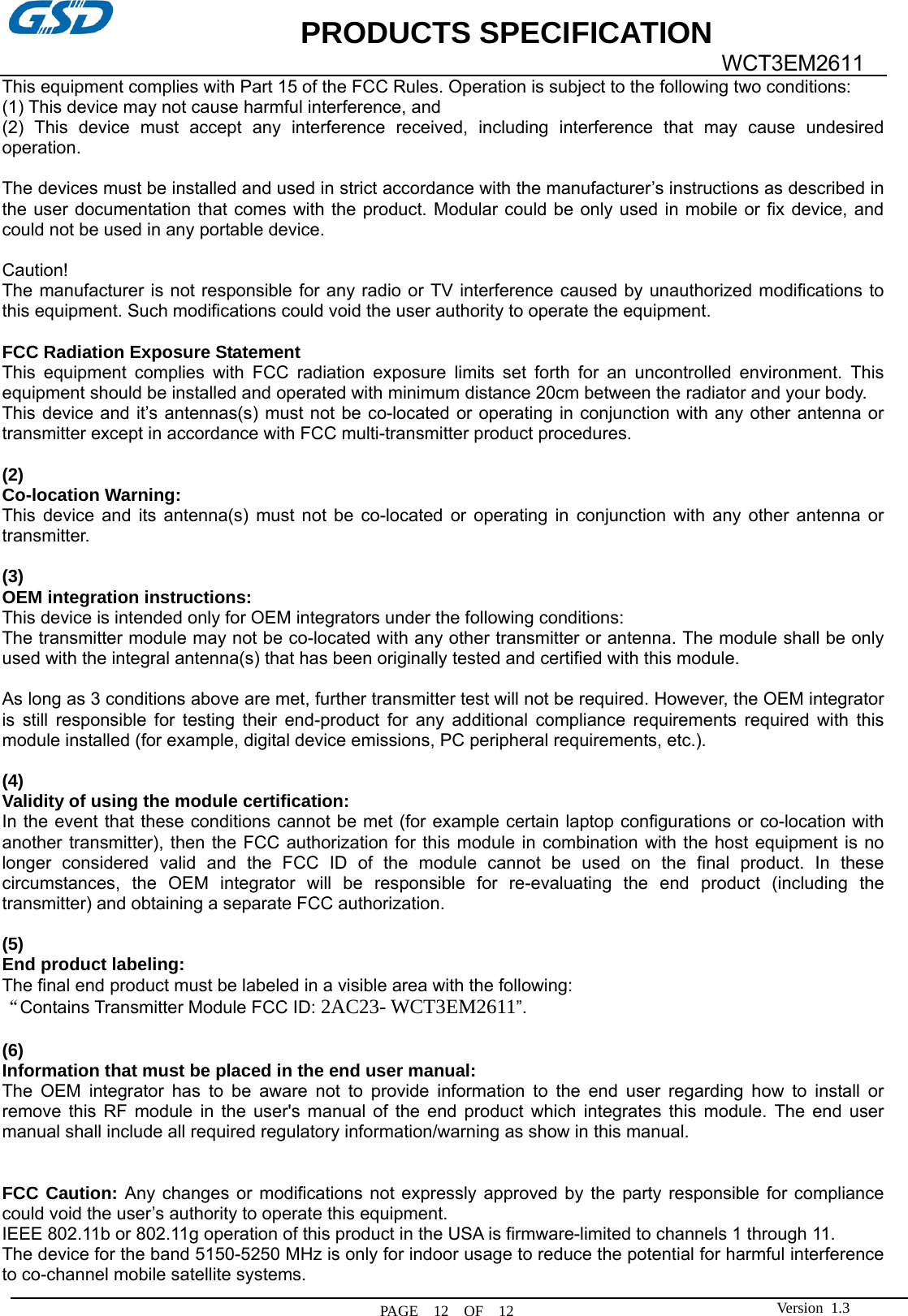             PRODUCTS SPECIFICATION   PAGE  12  OF  12  WCT3EM2611 Version 1.3This equipment complies with Part 15 of the FCC Rules. Operation is subject to the following two conditions:     (1) This device may not cause harmful interference, and     (2) This device must accept any interference received, including interference that may cause undesired operation.    The devices must be installed and used in strict accordance with the manufacturer’s instructions as described in the user documentation that comes with the product. Modular could be only used in mobile or fix device, and could not be used in any portable device.  Caution!  The manufacturer is not responsible for any radio or TV interference caused by unauthorized modifications to this equipment. Such modifications could void the user authority to operate the equipment.  FCC Radiation Exposure Statement This equipment complies with FCC radiation exposure limits set forth for an uncontrolled environment. This equipment should be installed and operated with minimum distance 20cm between the radiator and your body. This device and it’s antennas(s) must not be co-located or operating in conjunction with any other antenna or transmitter except in accordance with FCC multi-transmitter product procedures.  (2)  Co-location Warning: This device and its antenna(s) must not be co-located or operating in conjunction with any other antenna or transmitter.  (3)  OEM integration instructions: This device is intended only for OEM integrators under the following conditions: The transmitter module may not be co-located with any other transmitter or antenna. The module shall be only used with the integral antenna(s) that has been originally tested and certified with this module.  As long as 3 conditions above are met, further transmitter test will not be required. However, the OEM integrator is still responsible for testing their end-product for any additional compliance requirements required with this module installed (for example, digital device emissions, PC peripheral requirements, etc.).  (4)  Validity of using the module certification: In the event that these conditions cannot be met (for example certain laptop configurations or co-location with another transmitter), then the FCC authorization for this module in combination with the host equipment is no longer considered valid and the FCC ID of the module cannot be used on the final product. In these circumstances, the OEM integrator will be responsible for re-evaluating the end product (including the transmitter) and obtaining a separate FCC authorization.  (5) End product labeling: The final end product must be labeled in a visible area with the following: “Contains Transmitter Module FCC ID: 2AC23- WCT3EM2611”.  (6) Information that must be placed in the end user manual: The OEM integrator has to be aware not to provide information to the end user regarding how to install or remove this RF module in the user&apos;s manual of the end product which integrates this module. The end user manual shall include all required regulatory information/warning as show in this manual.   FCC Caution: Any changes or modifications not expressly approved by the party responsible for compliance could void the user’s authority to operate this equipment. IEEE 802.11b or 802.11g operation of this product in the USA is firmware-limited to channels 1 through 11. The device for the band 5150-5250 MHz is only for indoor usage to reduce the potential for harmful interference to co-channel mobile satellite systems. 