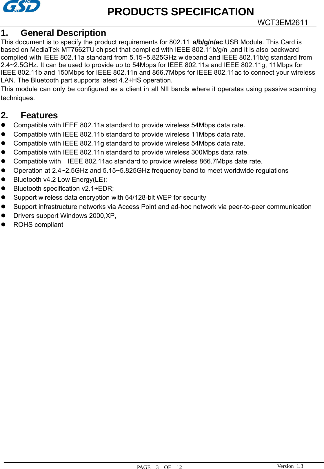             PRODUCTS SPECIFICATION   PAGE  3  OF  12  WCT3EM2611 Version 1.31. General Description This document is to specify the product requirements for 802.11 a/b/g/n/ac USB Module. This Card is based on MediaTek MT7662TU chipset that complied with IEEE 802.11b/g/n ,and it is also backward complied with IEEE 802.11a standard from 5.15~5.825GHz wideband and IEEE 802.11b/g standard from 2.4~2.5GHz. It can be used to provide up to 54Mbps for IEEE 802.11a and IEEE 802.11g, 11Mbps for IEEE 802.11b and 150Mbps for IEEE 802.11n and 866.7Mbps for IEEE 802.11ac to connect your wireless LAN. The Bluetooth part supports latest 4.2+HS operation. This module can only be configured as a client in all NII bands where it operates using passive scanning techniques.  2. Features z Compatible with IEEE 802.11a standard to provide wireless 54Mbps data rate. z Compatible with IEEE 802.11b standard to provide wireless 11Mbps data rate. z Compatible with IEEE 802.11g standard to provide wireless 54Mbps data rate. z  Compatible with IEEE 802.11n standard to provide wireless 300Mbps data rate. z  Compatible with    IEEE 802.11ac standard to provide wireless 866.7Mbps date rate. z  Operation at 2.4~2.5GHz and 5.15~5.825GHz frequency band to meet worldwide regulations z Bluetooth v4.2 Low Energy(LE); z Bluetooth specification v2.1+EDR; z Support wireless data encryption with 64/128-bit WEP for security z Support infrastructure networks via Access Point and ad-hoc network via peer-to-peer communication z Drivers support Windows 2000,XP, z ROHS compliant                         