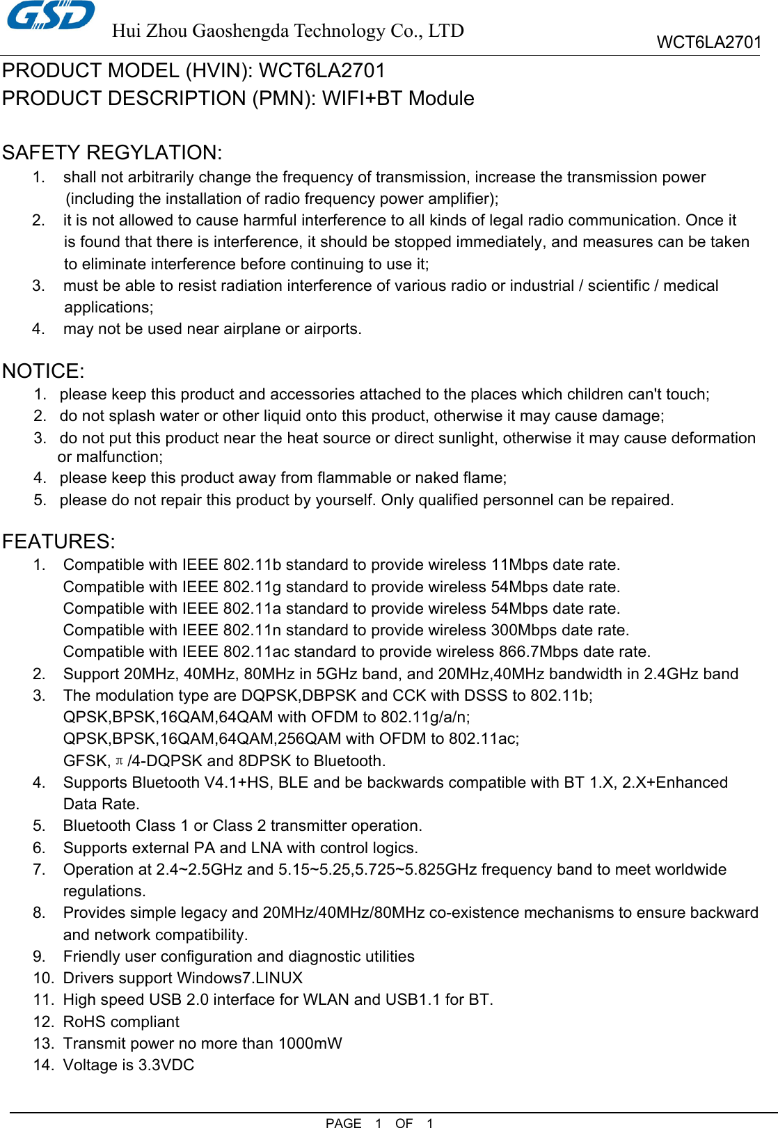  Hui Zhou Gaoshengda Technology Co., LTD PAGE  1  OF  1 WCT6LA2701 PRODUCT MODEL (HVIN): WCT6LA2701 PRODUCT DESCRIPTION (PMN): WIFI+BT Module  SAFETY REGYLATION: 1.  shall not arbitrarily change the frequency of transmission, increase the transmission power   (including the installation of radio frequency power amplifier); 2.  it is not allowed to cause harmful interference to all kinds of legal radio communication. Once it is found that there is interference, it should be stopped immediately, and measures can be taken to eliminate interference before continuing to use it; 3.  must be able to resist radiation interference of various radio or industrial / scientific / medical applications; 4.  may not be used near airplane or airports.  NOTICE: 1.  please keep this product and accessories attached to the places which children can&apos;t touch; 2.  do not splash water or other liquid onto this product, otherwise it may cause damage; 3.  do not put this product near the heat source or direct sunlight, otherwise it may cause deformation   or malfunction; 4.  please keep this product away from flammable or naked flame; 5.  please do not repair this product by yourself. Only qualified personnel can be repaired.  FEATURES: 1.  Compatible with IEEE 802.11b standard to provide wireless 11Mbps date rate. Compatible with IEEE 802.11g standard to provide wireless 54Mbps date rate. Compatible with IEEE 802.11a standard to provide wireless 54Mbps date rate. Compatible with IEEE 802.11n standard to provide wireless 300Mbps date rate. Compatible with IEEE 802.11ac standard to provide wireless 866.7Mbps date rate. 2.  Support 20MHz, 40MHz, 80MHz in 5GHz band, and 20MHz,40MHz bandwidth in 2.4GHz band 3.  The modulation type are DQPSK,DBPSK and CCK with DSSS to 802.11b; QPSK,BPSK,16QAM,64QAM with OFDM to 802.11g/a/n; QPSK,BPSK,16QAM,64QAM,256QAM with OFDM to 802.11ac; GFSK,π/4-DQPSK and 8DPSK to Bluetooth. 4.  Supports Bluetooth V4.1+HS, BLE and be backwards compatible with BT 1.X, 2.X+Enhanced Data Rate. 5.  Bluetooth Class 1 or Class 2 transmitter operation. 6.  Supports external PA and LNA with control logics. 7.  Operation at 2.4~2.5GHz and 5.15~5.25,5.725~5.825GHz frequency band to meet worldwide regulations. 8.  Provides simple legacy and 20MHz/40MHz/80MHz co-existence mechanisms to ensure backward and network compatibility. 9.  Friendly user configuration and diagnostic utilities 10.  Drivers support Windows7.LINUX 11.  High speed USB 2.0 interface for WLAN and USB1.1 for BT. 12.  RoHS compliant 13.  Transmit power no more than 1000mW 14.  Voltage is 3.3VDC 