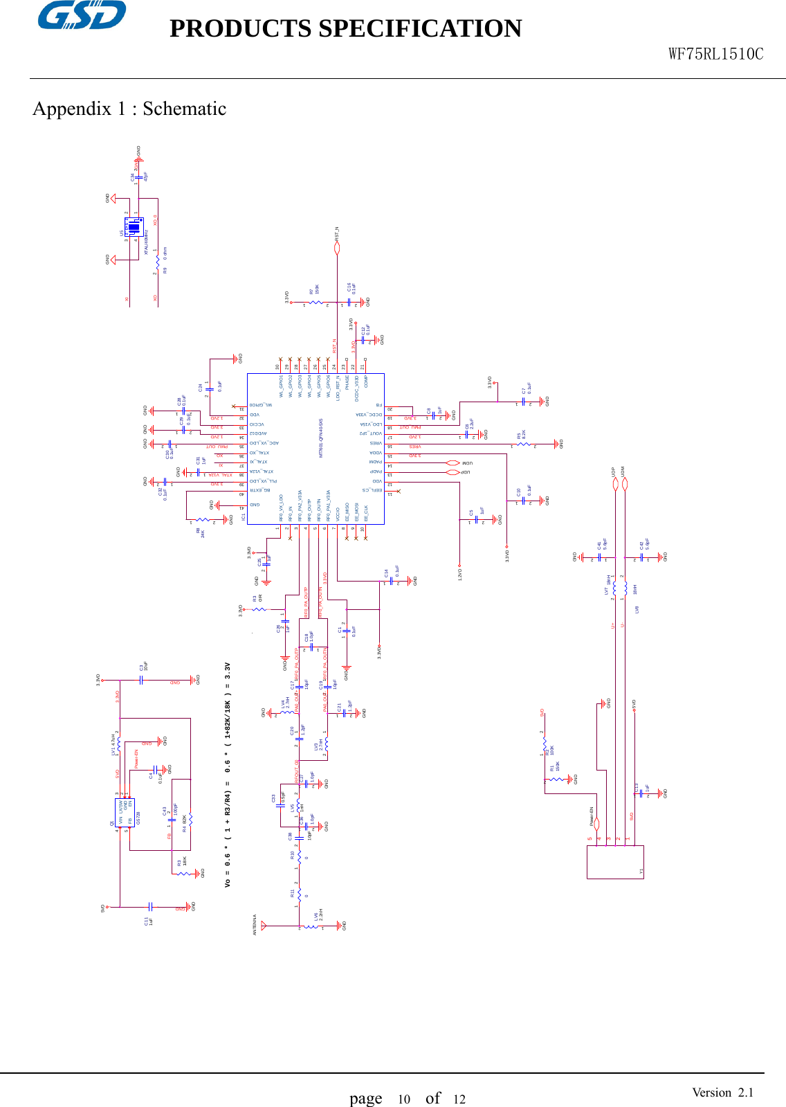    PRODUCTS SPECIFICATION                                                  WF75RL1510C  page   10  of  12  Version 2.1 Appendix 1 : Schematic   RST_NR318KGND3.3VD1.2VDR30R3.3VDC100.1uF12GNDUDMUDPC271.0pF12GNDC361.0pF12GND3.3VD3.3VDRST_NLV7 18nH12GNDGNDLV8 18nH1 2GND U+U-5VD3.3VD345Y112VRESR58.2K12GNDC10.1uF1 2C131uF12R824K 12GNDGNDGNDC415.6pF1 2C425.6pF1 23.3VDC81uF12XTAL_V12AC311uF1 2GNDC70.1uF12UDPUDMGNDGND3.3VD5VDGND1.2VD3.3VDC261uF12GNDC240.1uF12GNDC62.2uF12Power-ENGNDC300.1uF1 2PMU_OUTGNDGNDGNDC120.1uF12GND3.3VDMT7601-QFN40-5X5IC1RF0_IN2RF0_VX_LDO1RF0_PA2_V33A3RF0_OUTP4RF0_OUTN5RF0_PA1_V33A6VCCIO7EE_MISO8EE_MOSI9EE_CLK10EEFL_CS11VDD12PADP13PADM14VDDA15VRES16VOUT_1P217LDO_V15A18DCDC_V33A19FB20COMP 21DCDC_V33D 22PHASE 23LDO_RST_N 24WL_GPIO6 25WL_GPIO5 26WL_GPIO4 27WL_GPIO3 28WL_GPIO2 29WL_GPIO1 30WL_GPIO0 31VDD 32VCCIO 33AVDD12 34ADC_VX_LDO 35XTAL_XO 36XTAL_XI 37XTAL_V12A 38PLL_VX_LDO 39BG_EXTR 40GND 41PMU_OUT3.3VDC280.1uF12RF0_PA_OUTPRF0_PA_OUTNR9 0 ohm12GND1.2VD5VDGNDFBQ1G5728FB5GND 2EN 1VIN4LX/SW 35VDVo = 0.6 * ( 1 + R3/R4) =  0.6 * ( 1+82K/18K ) = 3.3VPower-ENGNDGND3.3VD3.3VDC111uFGNDC310uFC43100pF1 2 GNDR482KLV1 4.7uH1 23.3VDXIGNDXOC3447pF1 22.5x3.2U5XTAL/40MHz1243GND GNDANTENNAGNDC3810pFLV51nH1 2LV62.2nH1 2C330.5pFR2100K1 2R1150K1 2GNDGNDXIXO_0RF0_PA_OUTNRFOUT_G0C211.2pF12GNDLV32.7nH 12 C1910pF12LV42.7nH1 2C1710pF12C201.2pF12GNDC181.0pF1 2RF0_PA_OUTP5VDXOC290.1uF12C40.1uFGNDC320.1uF1 2C51uF12C140.1uF12GNDGNDGNDR7150K123.3VDC160.1uF123.3VDR1101 2 R1001 2GNDPA0_OUT+PA0_OUT-1.2VDC251uF12GND      