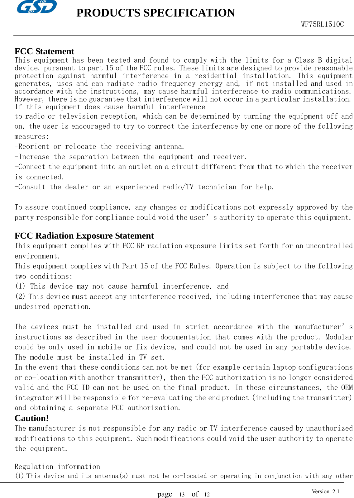    PRODUCTS SPECIFICATION                                                  WF75RL1510C  page   13  of  12  Version 2.1 FCC Statement This equipment has been tested and found to comply with the limits for a Class B digital device, pursuant to part 15 of the FCC rules. These limits are designed to provide reasonable protection against harmful interference in a residential installation. This equipment generates, uses and can radiate radio frequency energy and, if not installed and used in accordance with the instructions, may cause harmful interference to radio communications. However, there is no guarantee that interference will not occur in a particular installation. If this equipment does cause harmful interference  to radio or television reception, which can be determined by turning the equipment off and on, the user is encouraged to try to correct the interference by one or more of the following measures: -Reorient or relocate the receiving antenna. -Increase the separation between the equipment and receiver. -Connect the equipment into an outlet on a circuit different from that to which the receiver is connected. -Consult the dealer or an experienced radio/TV technician for help.  To assure continued compliance, any changes or modifications not expressly approved by the party responsible for compliance could void the user’s authority to operate this equipment.  FCC Radiation Exposure Statement       This equipment complies with FCC RF radiation exposure limits set forth for an uncontrolled environment. This equipment complies with Part 15 of the FCC Rules. Operation is subject to the following two conditions:   (1) This device may not cause harmful interference, and   (2) This device must accept any interference received, including interference that may cause undesired operation.    The  devices  must be  installed  and  used  in  strict  accordance with  the manufacturer’s instructions as described in the user documentation that comes with the product. Modular could be only used in mobile or fix device, and could not be used in any portable device. The module must be installed in TV set.  In the event that these conditions can not be met (for example certain laptop configurations or co-location with another transmitter), then the FCC authorization is no longer considered valid and the FCC ID can not be used on the final product. In these circumstances, the OEM integrator will be responsible for re-evaluating the end product (including the transmitter) and obtaining a separate FCC authorization.    Caution!  The manufacturer is not responsible for any radio or TV interference caused by unauthorized modifications to this equipment. Such modifications could void the user authority to operate the equipment.  Regulation information (1) This device and its antenna(s) must not be co-located or operating in conjunction with any other 