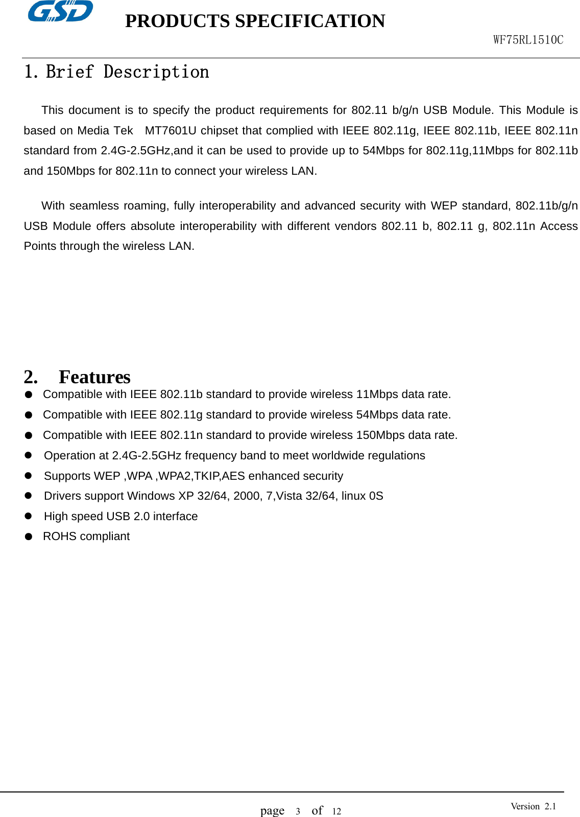    PRODUCTS SPECIFICATION                                                  WF75RL1510C  page   3  of  12  Version 2.11. Brief Description  This document is to specify the product requirements for 802.11 b/g/n USB Module. This Module is based on Media Tek  MT7601U chipset that complied with IEEE 802.11g, IEEE 802.11b, IEEE 802.11n standard from 2.4G-2.5GHz,and it can be used to provide up to 54Mbps for 802.11g,11Mbps for 802.11b and 150Mbps for 802.11n to connect your wireless LAN.    With seamless roaming, fully interoperability and advanced security with WEP standard, 802.11b/g/n USB Module offers absolute interoperability with different vendors 802.11 b, 802.11 g, 802.11n Access Points through the wireless LAN.       2. Features ●  Compatible with IEEE 802.11b standard to provide wireless 11Mbps data rate. ●  Compatible with IEEE 802.11g standard to provide wireless 54Mbps data rate. ●  Compatible with IEEE 802.11n standard to provide wireless 150Mbps data rate. z  Operation at 2.4G-2.5GHz frequency band to meet worldwide regulations z Supports WEP ,WPA ,WPA2,TKIP,AES enhanced security z  Drivers support Windows XP 32/64, 2000, 7,Vista 32/64, linux 0S z High speed USB 2.0 interface ●  ROHS compliant             