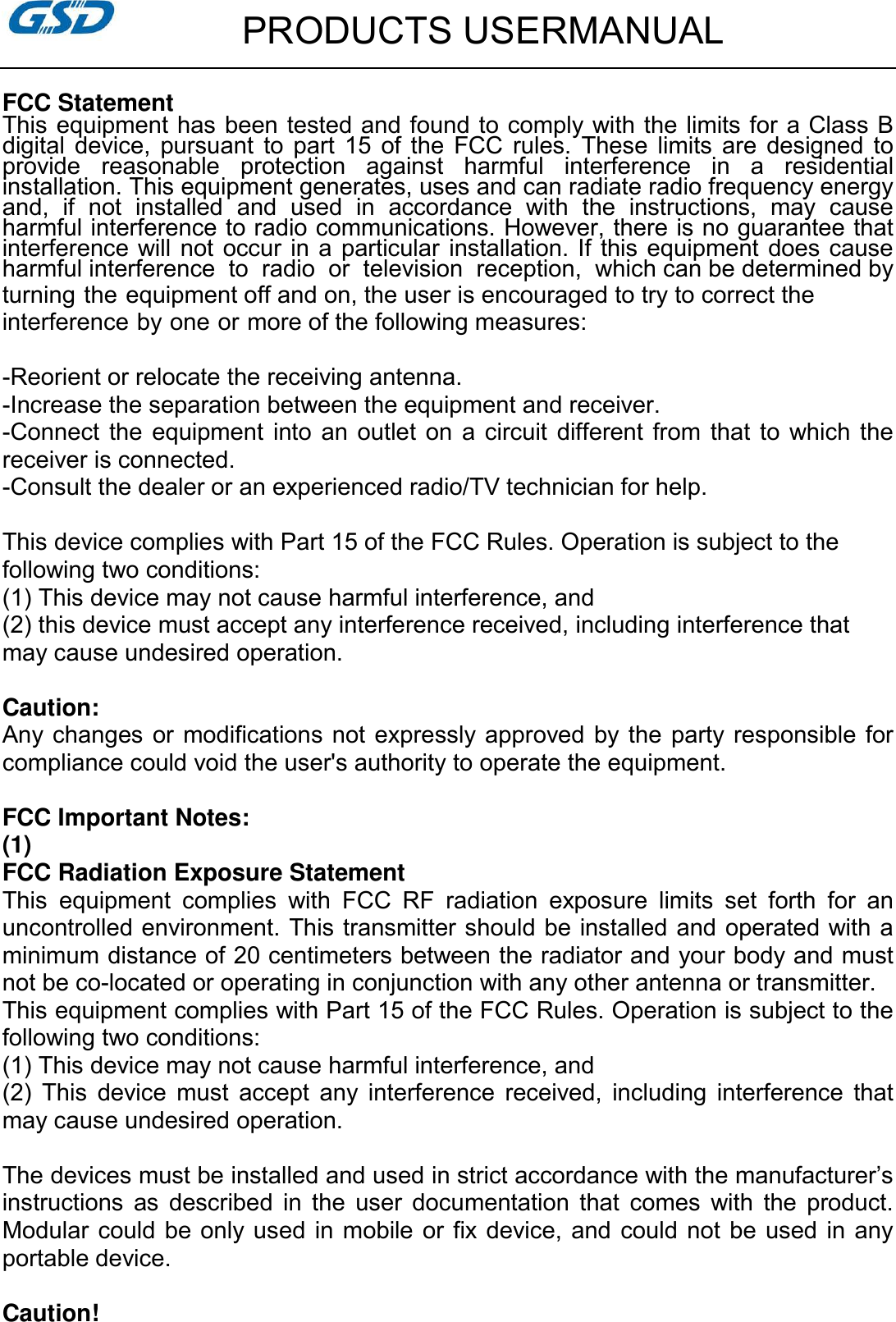         PRODUCTS USERMANUAL  FCC Statement This equipment has been tested and found to comply with the limits for a Class B digital  device,  pursuant  to  part  15  of  the  FCC  rules.  These  limits  are  designed  to provide  reasonable  protection  against  harmful  interference  in  a  residential installation. This equipment generates, uses and can radiate radio frequency energy and,  if  not  installed  and  used  in  accordance  with  the  instructions,  may  cause harmful interference to radio communications. However, there is no guarantee that interference will not  occur in a particular installation. If  this equipment does cause harmful interference  to  radio  or  television  reception,  which can be determined by turning the equipment off and on, the user is encouraged to try to correct the interference by one or more of the following measures:  -Reorient or relocate the receiving antenna. -Increase the separation between the equipment and receiver. -Connect  the  equipment  into  an outlet on  a circuit  different  from  that  to which the receiver is connected. -Consult the dealer or an experienced radio/TV technician for help.  This device complies with Part 15 of the FCC Rules. Operation is subject to the following two conditions: (1) This device may not cause harmful interference, and (2) this device must accept any interference received, including interference that may cause undesired operation.  Caution: Any changes  or modifications not expressly approved by the  party responsible for compliance could void the user&apos;s authority to operate the equipment. FCC Important Notes: (1) FCC Radiation Exposure Statement       This  equipment  complies  with  FCC  RF  radiation  exposure  limits  set  forth  for  an uncontrolled environment. This transmitter should be installed and operated with a minimum distance of 20 centimeters between the radiator and your body and must not be co-located or operating in conjunction with any other antenna or transmitter. This equipment complies with Part 15 of the FCC Rules. Operation is subject to the following two conditions:     (1) This device may not cause harmful interference, and     (2)  This  device  must  accept  any  interference  received,  including  interference  that may cause undesired operation.      The devices must be installed and used in strict accordance with the manufacturer’s instructions  as  described  in  the  user  documentation  that  comes  with  the  product. Modular could  be only used  in mobile or  fix device, and could not  be used in any portable device.  Caution!   