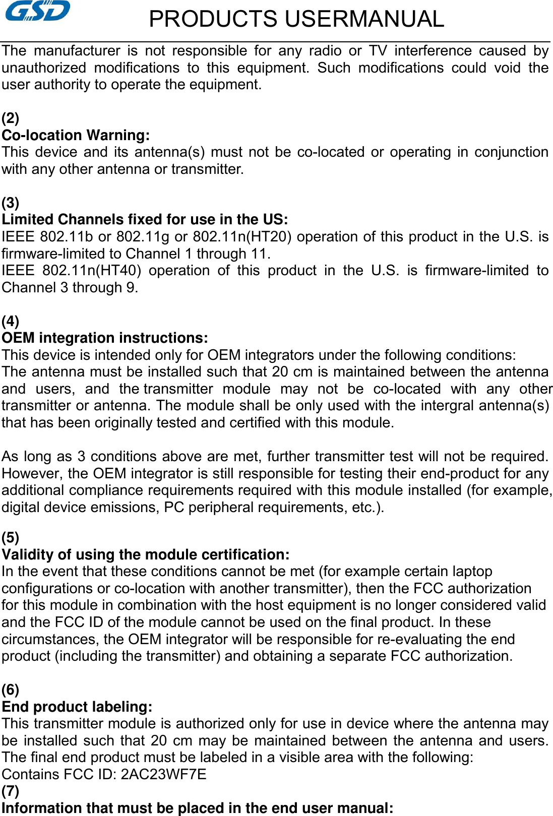         PRODUCTS USERMANUAL The  manufacturer  is  not  responsible  for  any  radio  or  TV  interference  caused  by unauthorized  modifications  to  this  equipment.  Such  modifications  could  void  the user authority to operate the equipment.  (2)   Co-location Warning: This  device  and  its  antenna(s)  must  not  be  co-located  or  operating  in conjunction with any other antenna or transmitter.  (3)   Limited Channels fixed for use in the US: IEEE 802.11b or 802.11g or 802.11n(HT20) operation of this product in the U.S. is firmware-limited to Channel 1 through 11.   IEEE  802.11n(HT40)  operation  of  this  product  in  the  U.S.  is  firmware-limited  to Channel 3 through 9.  (4)   OEM integration instructions: This device is intended only for OEM integrators under the following conditions: The antenna must be installed such that 20 cm is maintained between the antenna and  users,  and  the transmitter  module  may  not  be  co-located  with  any  other transmitter or antenna. The module shall be only used with the intergral antenna(s) that has been originally tested and certified with this module.  As long as 3 conditions above are met, further transmitter test will not be required. However, the OEM integrator is still responsible for testing their end-product for any additional compliance requirements required with this module installed (for example, digital device emissions, PC peripheral requirements, etc.).     (5)      Validity of using the module certification: In the event that these conditions cannot be met (for example certain laptop configurations or co-location with another transmitter), then the FCC authorization for this module in combination with the host equipment is no longer considered valid and the FCC ID of the module cannot be used on the final product. In these circumstances, the OEM integrator will be responsible for re-evaluating the end product (including the transmitter) and obtaining a separate FCC authorization.  (6) End product labeling: This transmitter module is authorized only for use in device where the antenna may be  installed such that  20  cm  may be  maintained  between the antenna and  users. The final end product must be labeled in a visible area with the following: Contains FCC ID: 2AC23WF7E (7) Information that must be placed in the end user manual: 
