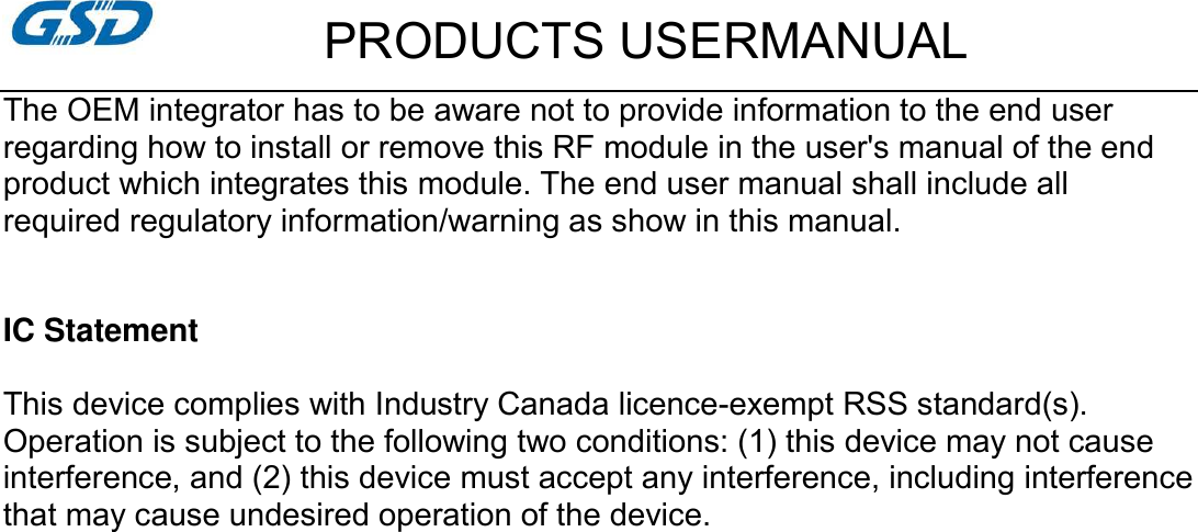         PRODUCTS USERMANUAL The OEM integrator has to be aware not to provide information to the end user regarding how to install or remove this RF module in the user&apos;s manual of the end product which integrates this module. The end user manual shall include all required regulatory information/warning as show in this manual.   IC Statement  This device complies with Industry Canada licence-exempt RSS standard(s). Operation is subject to the following two conditions: (1) this device may not cause interference, and (2) this device must accept any interference, including interference that may cause undesired operation of the device.   