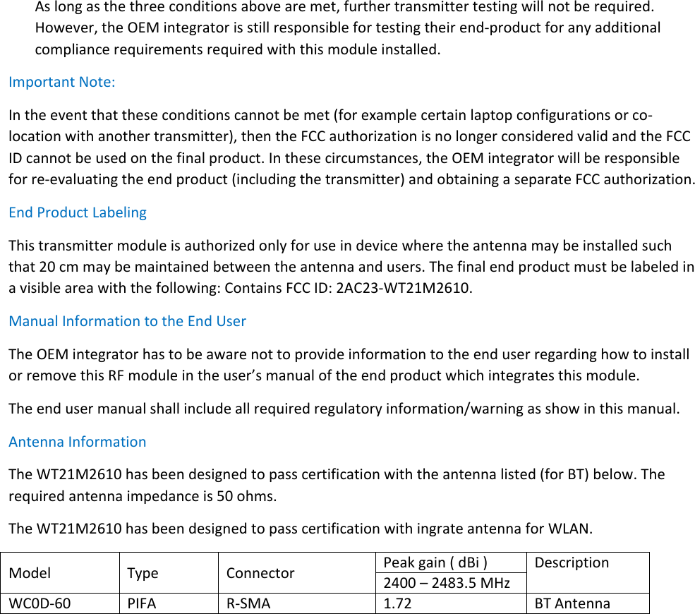 As long as the three conditions above are met, further transmitter testing will not be required. However, the OEM integrator is still responsible for testing their end-product for any additional compliance requirements required with this module installed. Important Note: In the event that these conditions cannot be met (for example certain laptop configurations or co-location with another transmitter), then the FCC authorization is no longer considered valid and the FCC ID cannot be used on the final product. In these circumstances, the OEM integrator will be responsible for re-evaluating the end product (including the transmitter) and obtaining a separate FCC authorization. End Product Labeling This transmitter module is authorized only for use in device where the antenna may be installed such that 20 cm may be maintained between the antenna and users. The final end product must be labeled in a visible area with the following: Contains FCC ID: 2AC23-WT21M2610. Manual Information to the End User The OEM integrator has to be aware not to provide information to the end user regarding how to install or remove this RF module in the user’s manual of the end product which integrates this module. The end user manual shall include all required regulatory information/warning as show in this manual. Antenna Information The WT21M2610 has been designed to pass certification with the antenna listed (for BT) below. The required antenna impedance is 50 ohms.   The WT21M2610 has been designed to pass certification with ingrate antenna for WLAN. Model Type Connector Peak gain ( dBi ) Description 2400 – 2483.5 MHz WC0D-60 PIFA R-SMA 1.72 BT Antenna  