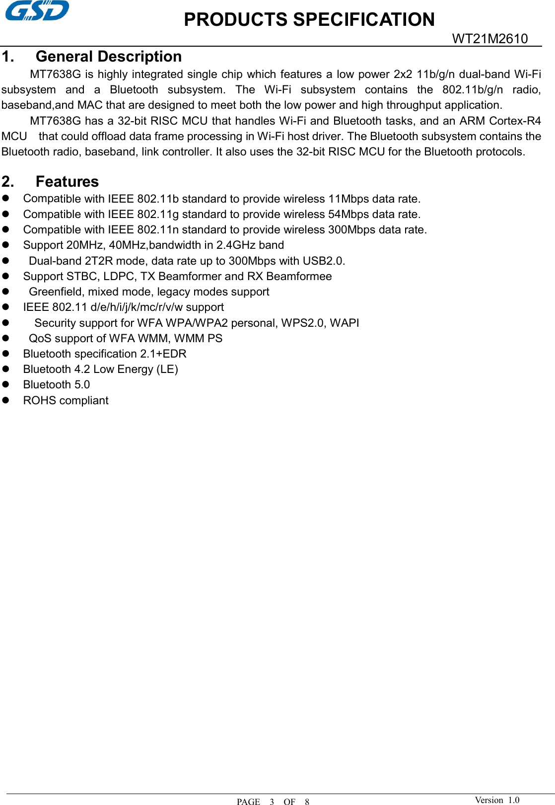 PRODUCTS SPECIFICATION PAGE    3    OF    8 WT21M2610 Version  1.0 1. General DescriptionMT7638G is highly integrated single chip which features a low power 2x2 11b/g/n dual-band Wi-Fi subsystem  and  a  Bluetooth  subsystem.  The  Wi-Fi  subsystem  contains  the  802.11b/g/n  radio, baseband,and MAC that are designed to meet both the low power and high throughput application. MT7638G has a 32-bit RISC MCU that handles Wi-Fi and Bluetooth tasks, and an ARM Cortex-R4 MCU    that could offload data frame processing in Wi-Fi host driver. The Bluetooth subsystem contains the Bluetooth radio, baseband, link controller. It also uses the 32-bit RISC MCU for the Bluetooth protocols. 2. FeaturesCompatible with IEEE 802.11b standard to provide wireless 11Mbps data rate.Compatible with IEEE 802.11g standard to provide wireless 54Mbps data rate.Compatible with IEEE 802.11n standard to provide wireless 300Mbps data rate.Support 20MHz, 40MHz,bandwidth in 2.4GHz bandDual-band 2T2R mode, data rate up to 300Mbps with USB2.0.Support STBC, LDPC, TX Beamformer and RX BeamformeeGreenfield, mixed mode, legacy modes supportIEEE 802.11 d/e/h/i/j/k/mc/r/v/w supportSecurity support for WFA WPA/WPA2 personal, WPS2.0, WAPI QoS support of WFA WMM, WMM PSBluetooth specification 2.1+EDRBluetooth 4.2 Low Energy (LE)Bluetooth 5.0ROHS compliant