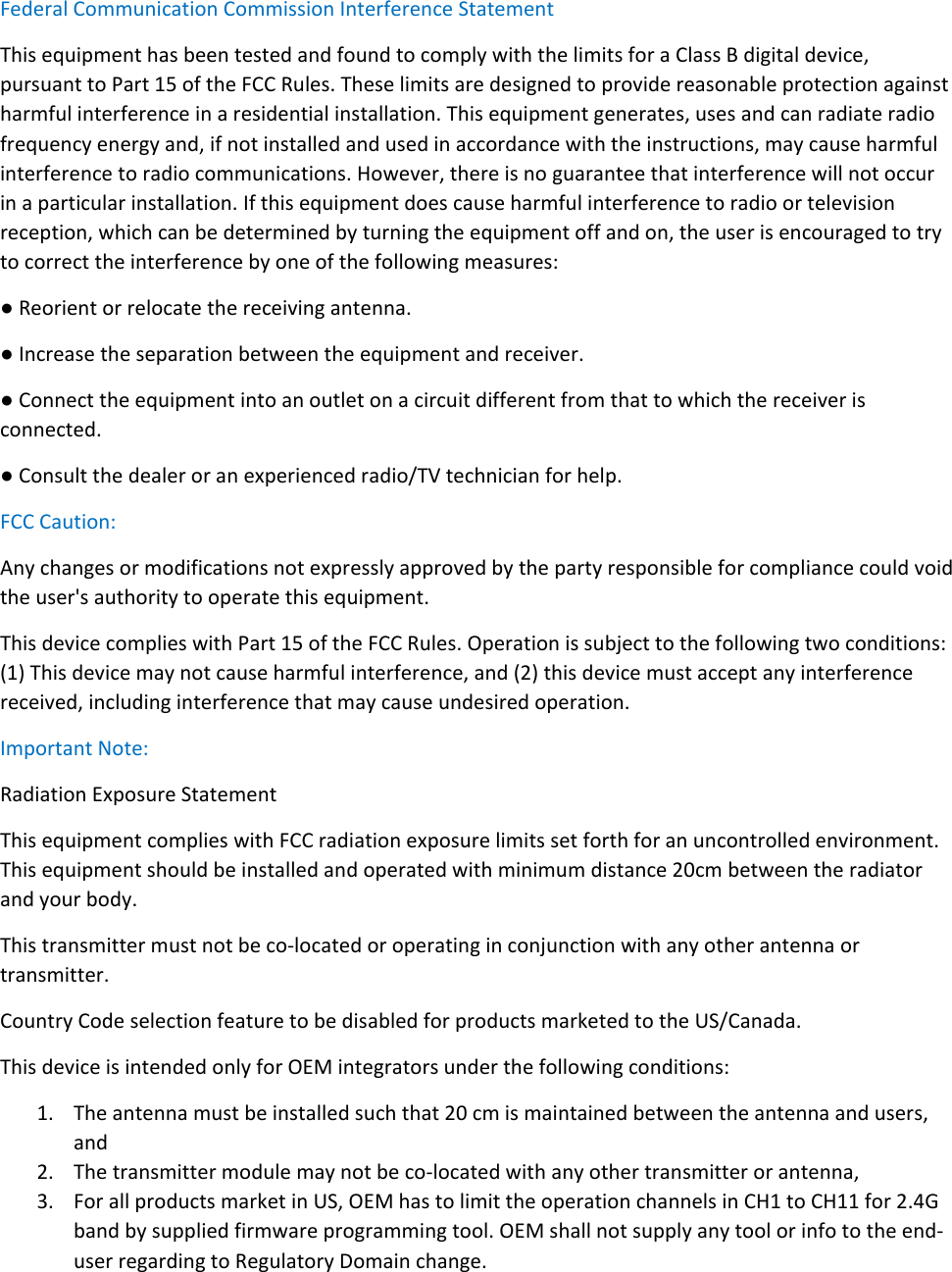 Federal Communication Commission Interference Statement This equipment has been tested and found to comply with the limits for a Class B digital device, pursuant to Part 15 of the FCC Rules. These limits are designed to provide reasonable protection against harmful interference in a residential installation. This equipment generates, uses and can radiate radio frequency energy and, if not installed and used in accordance with the instructions, may cause harmful interference to radio communications. However, there is no guarantee that interference will not occur in a particular installation. If this equipment does cause harmful interference to radio or television reception, which can be determined by turning the equipment off and on, the user is encouraged to try to correct the interference by one of the following measures: ● Reorient or relocate the receiving antenna. ● Increase the separation between the equipment and receiver. ● Connect the equipment into an outlet on a circuit different from that to which the receiver is connected. ● Consult the dealer or an experienced radio/TV technician for help. FCC Caution: Any changes or modifications not expressly approved by the party responsible for compliance could void the user&apos;s authority to operate this equipment. This device complies with Part 15 of the FCC Rules. Operation is subject to the following two conditions: (1) This device may not cause harmful interference, and (2) this device must accept any interference received, including interference that may cause undesired operation. Important Note:  Radiation Exposure Statement This equipment complies with FCC radiation exposure limits set forth for an uncontrolled environment. This equipment should be installed and operated with minimum distance 20cm between the radiator and your body. This transmitter must not be co-located or operating in conjunction with any other antenna or transmitter. Country Code selection feature to be disabled for products marketed to the US/Canada. This device is intended only for OEM integrators under the following conditions: 1. The antenna must be installed such that 20 cm is maintained between the antenna and users, and  2. The transmitter module may not be co-located with any other transmitter or antenna,   3. For all products market in US, OEM has to limit the operation channels in CH1 to CH11 for 2.4G band by supplied firmware programming tool. OEM shall not supply any tool or info to the end-user regarding to Regulatory Domain change. 