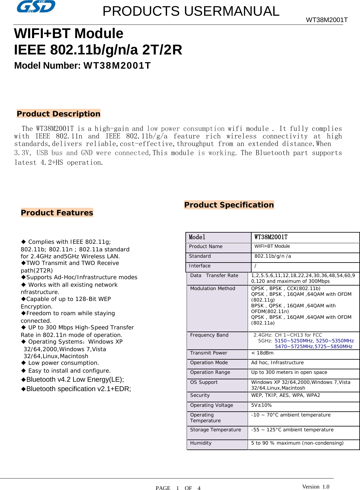         PRODUCTS USERMANUAL WT38M2001T WIFI+BT Module IEEE 802.11b/g/n/a 2T/2R   Model Number: WT38M2001T        The WT38M2001T is a high-gain and low power consumption wifi module . It fully complies with IEEE 802.11n and IEEE 802.11b/g/a feature rich wireless connectivity at high standards,delivers reliable,cost-effective,throughput from an extended distance.When  3.3V, USB bus and GND were connected,This module is working. The Bluetooth part supports latest 4.2+HS operation.                                                                                                       Product Features Product Description ◆ Complies with IEEE 802.11g; 802.11b; 802.11n ; 802.11a standard for 2.4GHz and5GHz Wireless LAN. ◆TWO Transmit and TWO Receive path(2T2R) ◆Supports Ad-Hoc/Infrastructure modes ◆ Works with all existing network nfrastructure. ◆Capable of up to 128-Bit WEP Encryption. ◆Freedom to roam while staying connected. ◆ UP to 300 Mbps High-Speed Transfer Rate in 802.11n mode of operation. ◆ Operating Systems：Windows XP 32/64,2000,Windows 7,Vista 32/64,Linux,Macintosh ◆ Low power consumption. ◆ Easy to install and configure. ◆Bluetooth v4.2 Low Energy(LE); ◆Bluetooth specification v2.1+EDR;  Product Specification Model  WT38M2001T Product Name  WIFI+BT Module  Standard  802.11b/g/n /a Interface / Data  Transfer Rate  1,2,5.5,6,11,12,18,22,24,30,36,48,54,60,90,120 and maximum of 300Mbps  Modulation Method  QPSK , BPSK , CCK(802.11b) QPSK , BPSK , 16QAM ,64QAM with OFDM (802.11g) BPSK , QPSK , 16QAM ,64QAM with OFDM(802.11n) QPSK , BPSK , 16QAM ,64QAM with OFDM (802.11a)  Frequency Band   2.4GHz: CH 1~CH13 for FCC    5GHz: 5150~5250MHz, 5250~5350MHz 5470~5725MHz,5725~5850MHz Transmit Power &lt; 18dBm  Operation Mode  Ad hoc, Infrastructure  Operation Range  Up to 300 meters in open space  OS Support  Windows XP 32/64,2000,Windows 7,Vista 32/64,Linux,Macintosh Security  WEP, TKIP, AES, WPA, WPA2  Operating Voltage 5V±10% Operating Temperature  -10 ~ 70°C ambient temperature  Storage Temperature  -55 ~ 125°C ambient temperature  Humidity  5 to 90 % maximum (non-condensing)     PAGE    1    OF  4  Version  1.0  