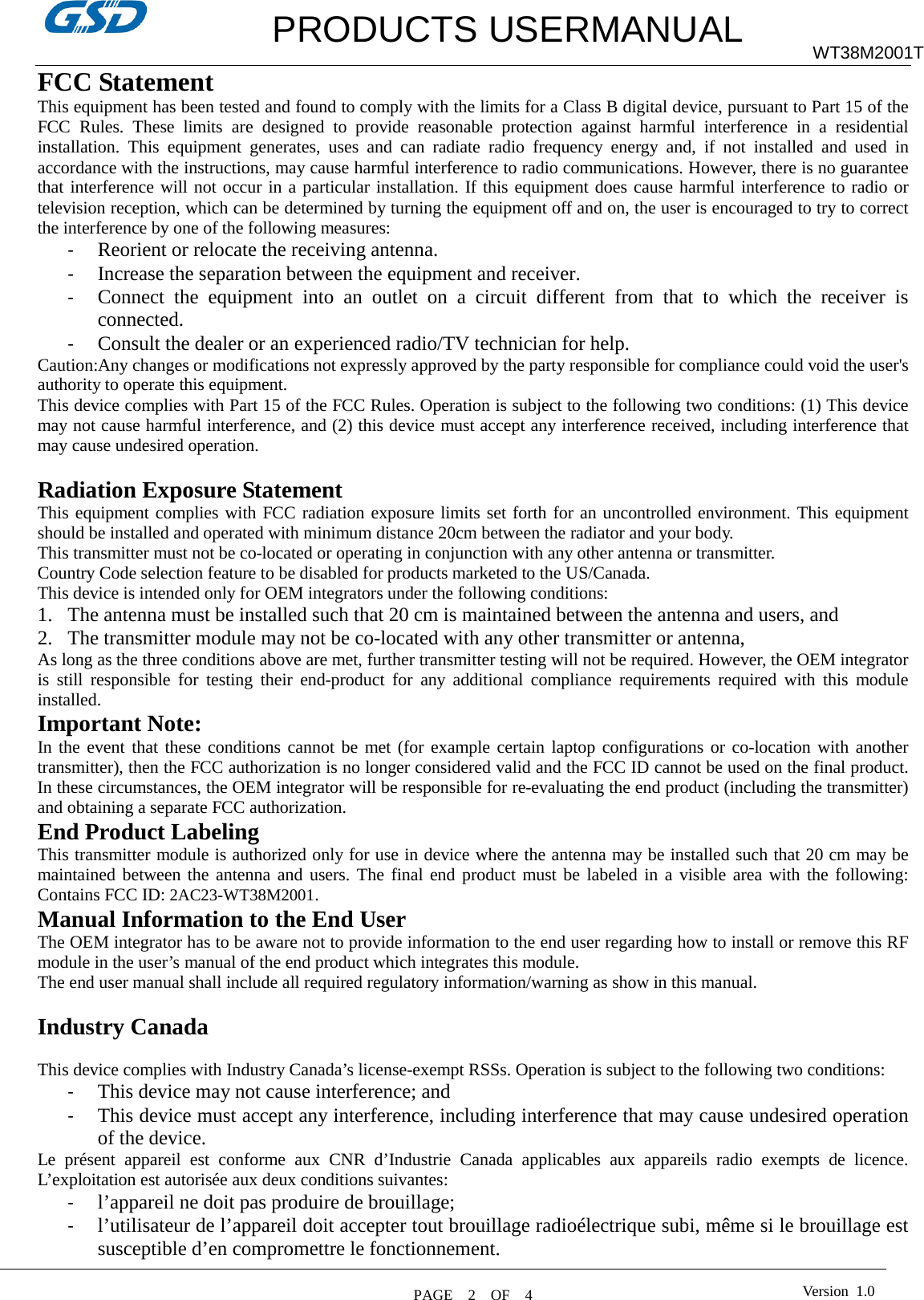         PRODUCTS USERMANUAL WT38M2001T FCC Statement This equipment has been tested and found to comply with the limits for a Class B digital device, pursuant to Part 15 of the FCC Rules. These limits are designed to provide reasonable protection against harmful interference in a residential installation. This equipment generates, uses and can radiate radio frequency energy and, if not installed and used in accordance with the instructions, may cause harmful interference to radio communications. However, there is no guarantee that interference will not occur in a particular installation. If this equipment does cause harmful interference to radio or television reception, which can be determined by turning the equipment off and on, the user is encouraged to try to correct the interference by one of the following measures: - Reorient or relocate the receiving antenna. - Increase the separation between the equipment and receiver. - Connect the equipment into an outlet on a circuit different from that to which the receiver is connected. - Consult the dealer or an experienced radio/TV technician for help. Caution:Any changes or modifications not expressly approved by the party responsible for compliance could void the user&apos;s authority to operate this equipment. This device complies with Part 15 of the FCC Rules. Operation is subject to the following two conditions: (1) This device may not cause harmful interference, and (2) this device must accept any interference received, including interference that may cause undesired operation.  Radiation Exposure Statement This equipment complies with FCC radiation exposure limits set forth for an uncontrolled environment. This equipment should be installed and operated with minimum distance 20cm between the radiator and your body.   This transmitter must not be co-located or operating in conjunction with any other antenna or transmitter.   Country Code selection feature to be disabled for products marketed to the US/Canada. This device is intended only for OEM integrators under the following conditions: 1. The antenna must be installed such that 20 cm is maintained between the antenna and users, and 2. The transmitter module may not be co-located with any other transmitter or antenna, As long as the three conditions above are met, further transmitter testing will not be required. However, the OEM integrator is still responsible for testing their end-product for any additional compliance requirements required with this module installed.   Important Note: In the event that these conditions cannot be met (for example certain laptop configurations or co-location with another transmitter), then the FCC authorization is no longer considered valid and the FCC ID cannot be used on the final product. In these circumstances, the OEM integrator will be responsible for re-evaluating the end product (including the transmitter) and obtaining a separate FCC authorization. End Product Labeling This transmitter module is authorized only for use in device where the antenna may be installed such that 20 cm may be maintained between the antenna and users. The final end product must be labeled in a visible area with the following: Contains FCC ID: 2AC23-WT38M2001.   Manual Information to the End User The OEM integrator has to be aware not to provide information to the end user regarding how to install or remove this RF module in the user’s manual of the end product which integrates this module. The end user manual shall include all required regulatory information/warning as show in this manual.  Industry Canada  This device complies with Industry Canada’s license-exempt RSSs. Operation is subject to the following two conditions: - This device may not cause interference; and - This device must accept any interference, including interference that may cause undesired operation of the device. Le présent appareil est conforme aux CNR d’Industrie Canada applicables aux appareils radio exempts de licence. L’exploitation est autorisée aux deux conditions suivantes: - l’appareil ne doit pas produire de brouillage; - l’utilisateur de l’appareil doit accepter tout brouillage radioélectrique subi, même si le brouillage est susceptible d’en compromettre le fonctionnement.  PAGE    2    OF  4  Version  1.0  