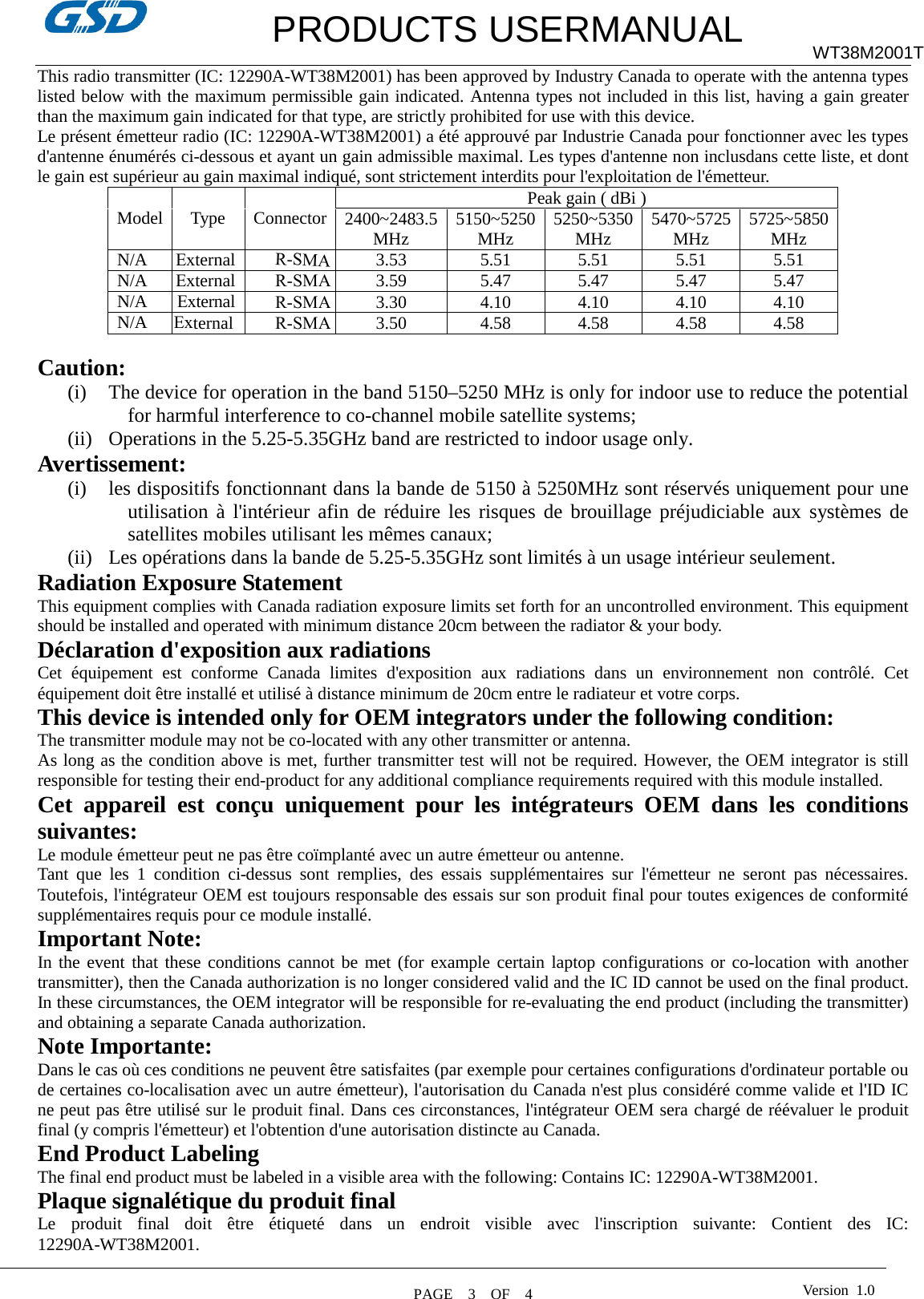         PRODUCTS USERMANUAL WT38M2001T This radio transmitter (IC: 12290A-WT38M2001) has been approved by Industry Canada to operate with the antenna types listed below with the maximum permissible gain indicated. Antenna types not included in this list, having a gain greater than the maximum gain indicated for that type, are strictly prohibited for use with this device. Le présent émetteur radio (IC: 12290A-WT38M2001) a été approuvé par Industrie Canada pour fonctionner avec les types d&apos;antenne énumérés ci-dessous et ayant un gain admissible maximal. Les types d&apos;antenne non inclusdans cette liste, et dont le gain est supérieur au gain maximal indiqué, sont strictement interdits pour l&apos;exploitation de l&apos;émetteur. Model  Type  Connector Peak gain ( dBi ) 2400~2483.5 MHz 5150~5250 MHz 5250~5350 MHz 5470~5725 MHz 5725~5850 MHz R-SMA 3.53 5.51 5.51 5.51 5.51 R-SMA3.59 5.47 5.47 5.47 5.47 R-SMA3.30 4.10 4.10 4.10 4.10 N/A     External N/A  External N/A  External N/A      External  R-SMA3.50 4.58 4.58 4.58 4.58 Caution:  (i) The device for operation in the band 5150–5250 MHz is only for indoor use to reduce the potential for harmful interference to co-channel mobile satellite systems;     (ii) Operations in the 5.25-5.35GHz band are restricted to indoor usage only. Avertissement: (i) les dispositifs fonctionnant dans la bande de 5150 à 5250MHz sont réservés uniquement pour une utilisation à l&apos;intérieur afin de réduire les risques de brouillage préjudiciable aux systèmes de satellites mobiles utilisant les mêmes canaux; (ii) Les opérations dans la bande de 5.25-5.35GHz sont limités à un usage intérieur seulement. Radiation Exposure Statement This equipment complies with Canada radiation exposure limits set forth for an uncontrolled environment. This equipment should be installed and operated with minimum distance 20cm between the radiator &amp; your body. Déclaration d&apos;exposition aux radiations Cet équipement est conforme Canada limites d&apos;exposition aux radiations dans un environnement non contrôlé. Cet équipement doit être installé et utilisé à distance minimum de 20cm entre le radiateur et votre corps. This device is intended only for OEM integrators under the following condition: The transmitter module may not be co-located with any other transmitter or antenna. As long as the condition above is met, further transmitter test will not be required. However, the OEM integrator is still responsible for testing their end-product for any additional compliance requirements required with this module installed. Cet appareil est conçu uniquement pour les intégrateurs OEM dans les conditions suivantes: Le module émetteur peut ne pas être coïmplanté avec un autre émetteur ou antenne. Tant que les 1 condition ci-dessus sont remplies, des essais supplémentaires sur l&apos;émetteur ne seront pas nécessaires. Toutefois, l&apos;intégrateur OEM est toujours responsable des essais sur son produit final pour toutes exigences de conformité supplémentaires requis pour ce module installé. Important Note: In the event that these conditions cannot be met (for example certain laptop configurations or co-location with another transmitter), then the Canada authorization is no longer considered valid and the IC ID cannot be used on the final product. In these circumstances, the OEM integrator will be responsible for re-evaluating the end product (including the transmitter) and obtaining a separate Canada authorization. Note Importante: Dans le cas où ces conditions ne peuvent être satisfaites (par exemple pour certaines configurations d&apos;ordinateur portable ou de certaines co-localisation avec un autre émetteur), l&apos;autorisation du Canada n&apos;est plus considéré comme valide et l&apos;ID IC ne peut pas être utilisé sur le produit final. Dans ces circonstances, l&apos;intégrateur OEM sera chargé de réévaluer le produit final (y compris l&apos;émetteur) et l&apos;obtention d&apos;une autorisation distincte au Canada. End Product Labeling The final end product must be labeled in a visible area with the following: Contains IC: 12290A-WT38M2001. Plaque signalétique du produit final Le produit final doit être étiqueté dans un endroit visible avec l&apos;inscription suivante: Contient des IC: 12290A-WT38M2001. PAGE    3    OF  4  Version  1.0 