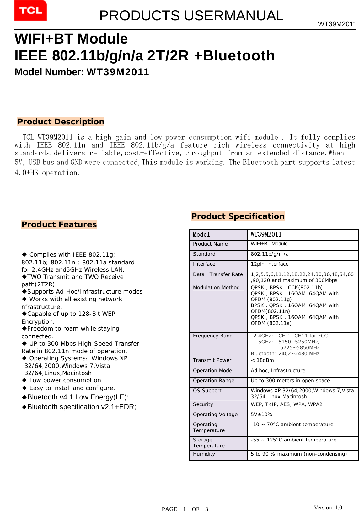         PRODUCTS USERMANUAL  PAGE  1  OF  3 WT39M2011 Version 1.0WIFI+BT Module IEEE 802.11b/g/n/a 2T/2R +Bluetooth Model Number: WT39M2011        TCL WT39M2011 is a high-gain and low power consumption wifi module . It fully complies with  IEEE  802.11n  and  IEEE  802.11b/g/a  feature  rich  wireless  connectivity  at  high standards,delivers reliable,cost-effective,throughput from an extended distance.When  5V, USB bus and GND were connected,This module is working. The Bluetooth part supports latest 4.0+HS operation.                                                                                                       Product Features Product Description ◆ Complies with IEEE 802.11g; 802.11b; 802.11n ; 802.11a standard for 2.4GHz and5GHz Wireless LAN. ◆TWO Transmit and TWO Receive path(2T2R) ◆Supports Ad-Hoc/Infrastructure modes ◆ Works with all existing network nfrastructure. ◆Capable of up to 128-Bit WEP Encryption. ◆Freedom to roam while staying connected. ◆ UP to 300 Mbps High-Speed Transfer Rate in 802.11n mode of operation. ◆ Operating Systems：Windows XP 32/64,2000,Windows 7,Vista 32/64,Linux,Macintosh ◆ Low power consumption. ◆ Easy to install and configure. ◆Bluetooth v4.1 Low Energy(LE); ◆Bluetooth specification v2.1+EDR;  Product Specification Model   WT39M2011 Product Name   WIFI+BT Module  Standard   802.11b/g/n /a Interface 12pin Interface Data  Transfer Rate  1,2,5.5,6,11,12,18,22,24,30,36,48,54,60,90,120 and maximum of 300Mbps  Modulation Method  QPSK , BPSK , CCK(802.11b) QPSK , BPSK , 16QAM ,64QAM with OFDM (802.11g) BPSK , QPSK , 16QAM ,64QAM with OFDM(802.11n) QPSK , BPSK , 16QAM ,64QAM with OFDM (802.11a)  Frequency Band    2.4GHz:  CH 1~CH11 for FCC    5GHz:  5150~5250MHz, 5725~5850MHz Bluetooth: 2402~2480 MHz Transmit Power  &lt; 18dBm  Operation Mode   Ad hoc, Infrastructure  Operation Range   Up to 300 meters in open space  OS Support   Windows XP 32/64,2000,Windows 7,Vista 32/64,Linux,Macintosh Security   WEP, TKIP, AES, WPA, WPA2  Operating Voltage  5V±10% Operating Temperature   -10 ~ 70°C ambient temperature  Storage Temperature   -55 ~ 125°C ambient temperature  Humidity   5 to 90 % maximum (non-condensing)   