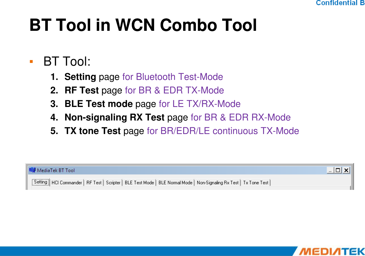 BT Tool in WCN Combo ToolBT Tool in WCN Combo Tool▪BT Tool:1.Setting page for Bluetooth Test-Mode 2.RF Test page for BR &amp; EDR TX-Mode 3.BLE Test mode page for LE TX/RX-Mode 4.Non-signaling RX Test page for BR &amp; EDR RX-Mode 5.TX tone Test page for BR/EDR/LE continuous TX-Mode 5.TX tone Test page for BR/EDR/LE continuous TX-Mode 