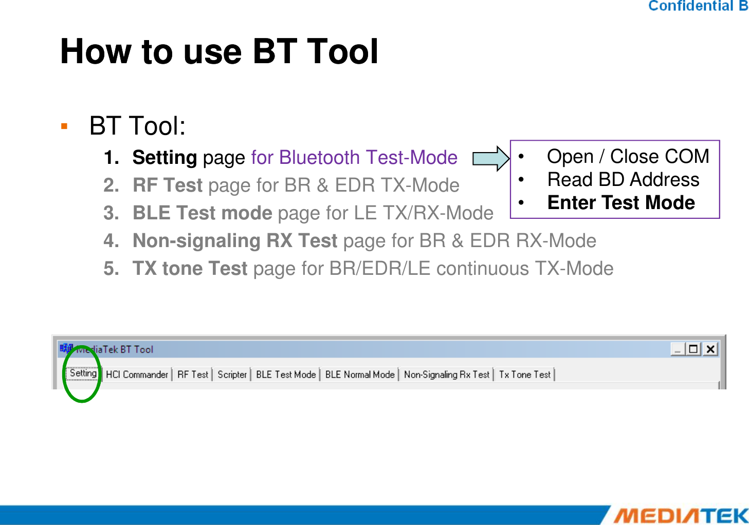 How to use BT ToolHow to use BT Tool▪BT Tool:1.Setting page for Bluetooth Test-Mode 2.RF Test page for BR &amp; EDR TX-Mode 3.BLE Test mode page for LE TX/RX-Mode 4.Non-signaling RX Test page for BR &amp; EDR RX-Mode 5.TX tone Test page for BR/EDR/LE continuous TX-Mode •Open / Close COM•ReadBD Address•Enter Test Mode 5.TX tone Test page for BR/EDR/LE continuous TX-Mode 