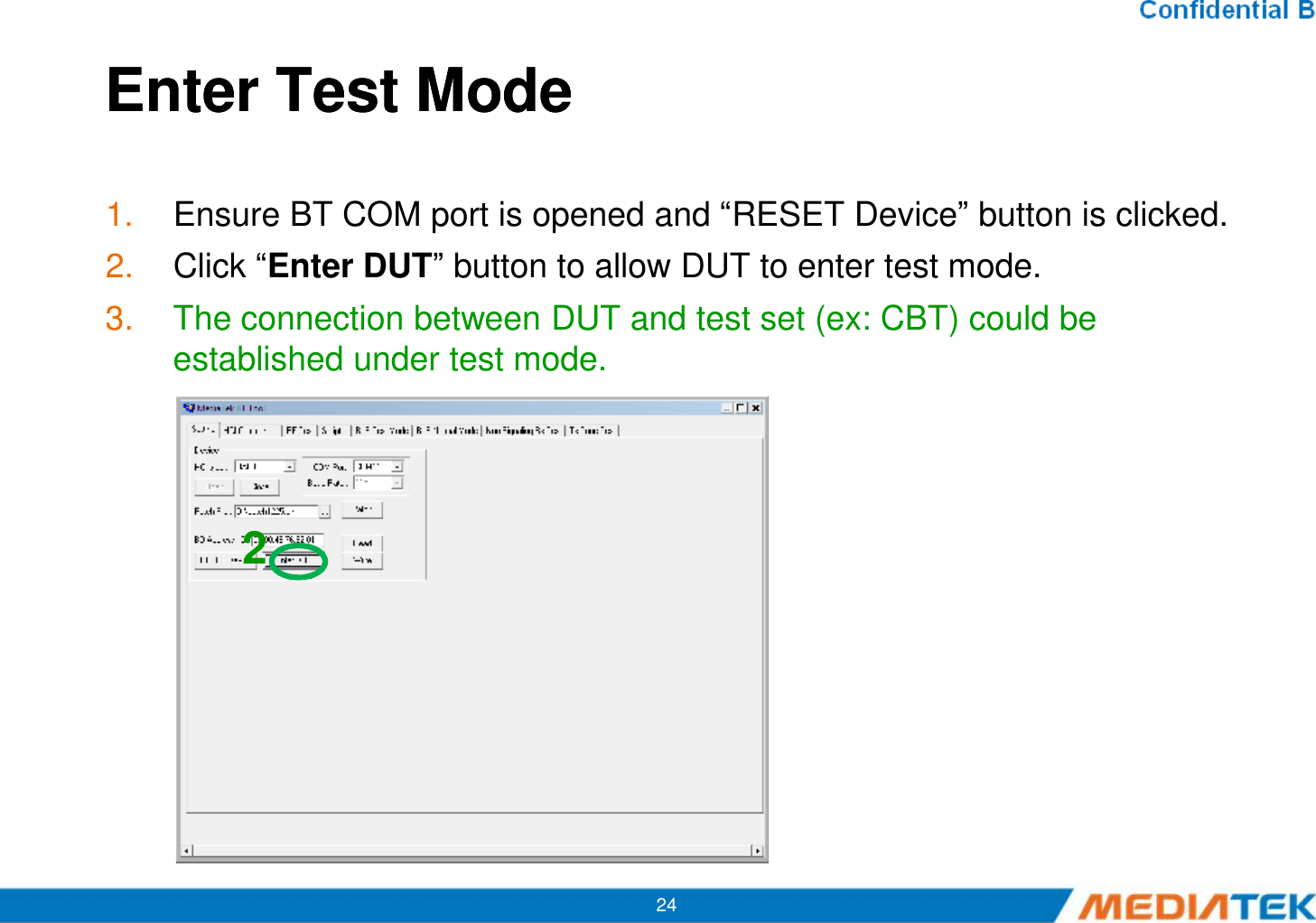 Enter Test Mode Enter Test Mode 1. Ensure BT COM port is opened and “RESET Device” button is clicked.2. Click “Enter DUT” button to allow DUT to enter test mode.3. The connection between DUT and test set (ex: CBT) could be established under test mode.242