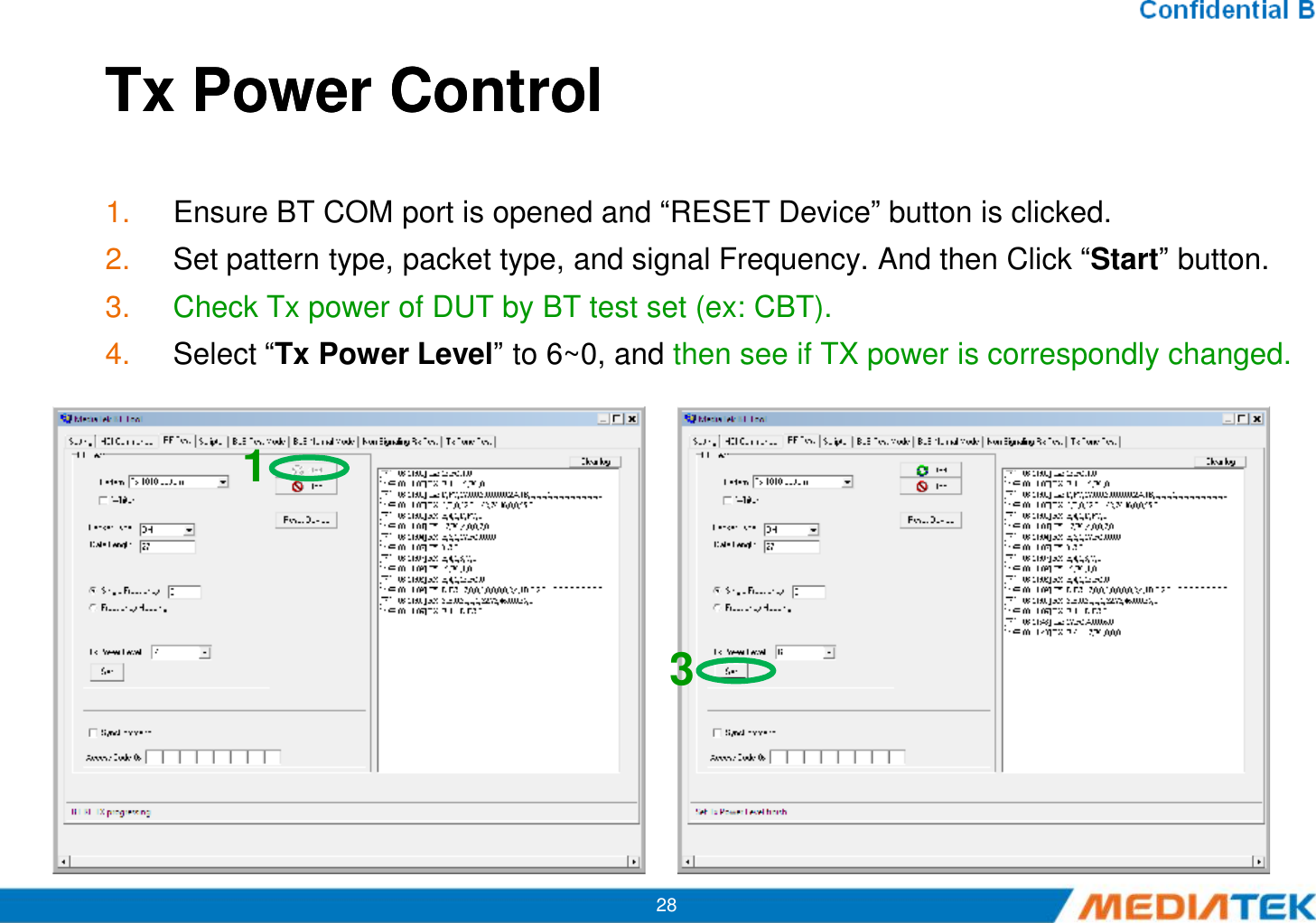 Tx Power ControlTx Power Control1. Ensure BT COM port is opened and “RESET Device” button is clicked.2. Set pattern type, packet type, and signal Frequency. And then Click “Start” button.3. Check Tx power of DUT by BT test set (ex: CBT).4. Select “Tx Power Level” to 6~0, and then see if TX power is correspondly changed.12813