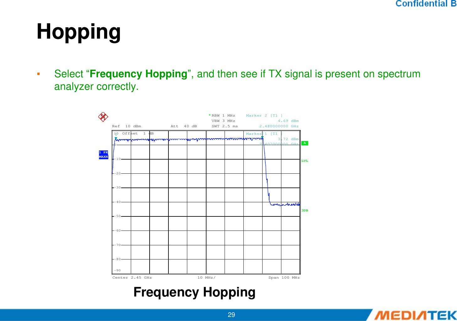 HoppingHopping▪Select “Frequency Hopping”, and then see if TX signal is present on spectrum analyzer correctly. A Offset  1 dBLVLRef 10 dBm Att 40 dB 1 PKMAXH*RBW 1 MHzVBW 3 MHzSWT 2.5 ms-100101Marker 1 [T1 ]            3.72 dBm     2.402000000 GHz2Marker 2 [T1 ]            4.69 dBm     2.480000000 GHz29Frequency HoppingCenter2.45 GHz Span100 MHz10 MHz/3DB-90-80-70-60-50-40-30-20