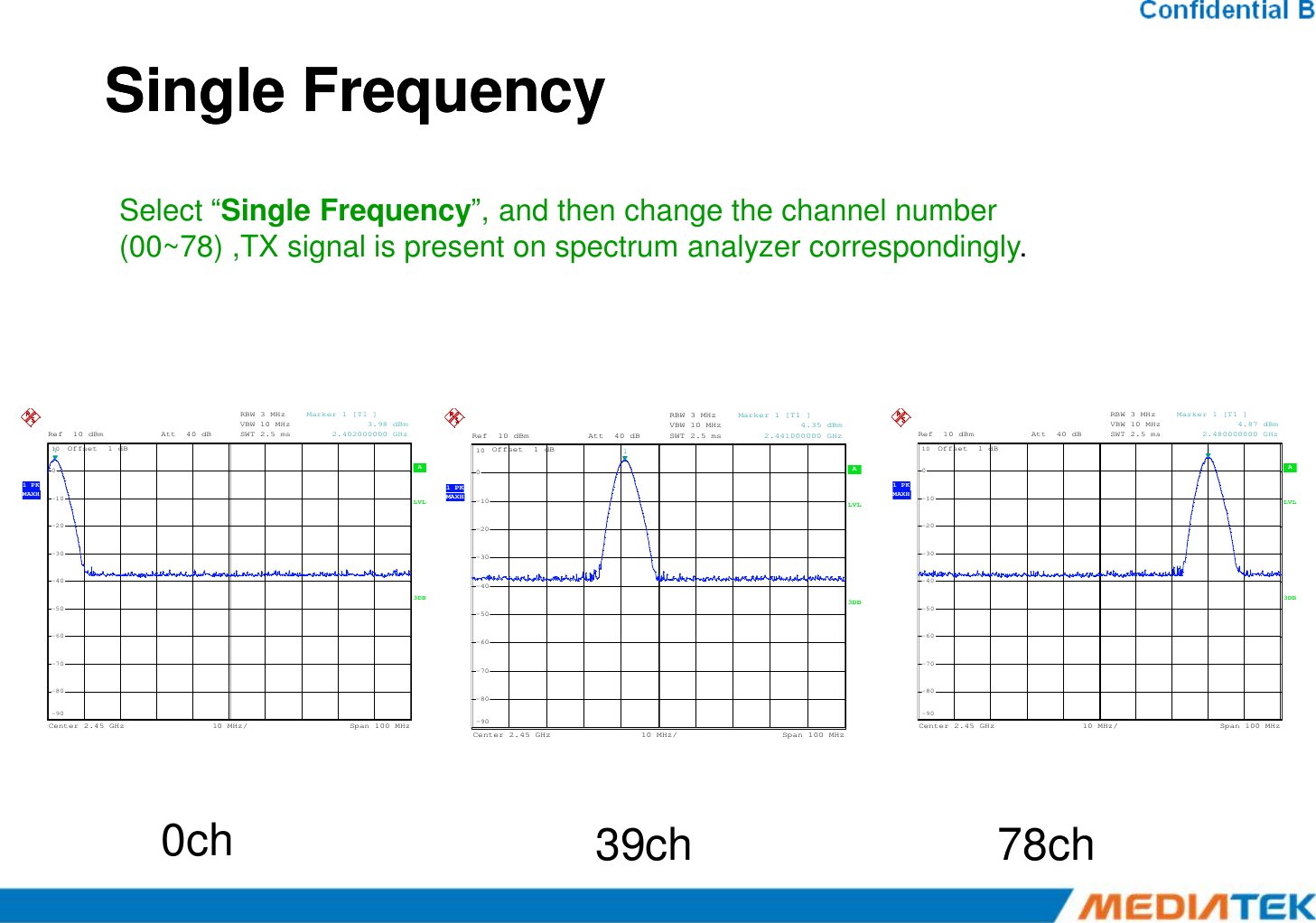 Single FrequencySingle Frequency A RBW 3 MHzVBW 10 MHzSWT 2.5 msOffset  1 dBRef 10 dBmAtt 40 dB0101Marker 1 [T1 ]            3.98 dBm     2.402000000 GHzSelect “Single Frequency”, and then change the channel number (00~78) ,TX signal is present on spectrum analyzer correspondingly. A RBW 3 MHzVBW 10 MHzSWT 2.5 msOffset  1 dBRef 10 dBmAtt 40 dB0101Marker 1 [T1 ]            4.35 dBm     2.441000000 GHz A RBW 3 MHzVBW 10 MHzSWT 2.5 msOffset  1 dBRef 10 dBmAtt 40 dB0101Marker 1 [T1 ]            4.87 dBm     2.480000000 GHz A 3DBLVLCenter2.45 GHz Span100 MHz10 MHz/ 1 PKMAXH-90-80-70-60-50-40-30-20-1000ch 39ch 78ch A 3DBLVLCenter2.45 GHz Span100 MHz10 MHz/ 1 PKMAXH-90-80-70-60-50-40-30-20-100 A 3DBLVLCenter2.45 GHz Span100 MHz10 MHz/ 1 PKMAXH-90-80-70-60-50-40-30-20-100