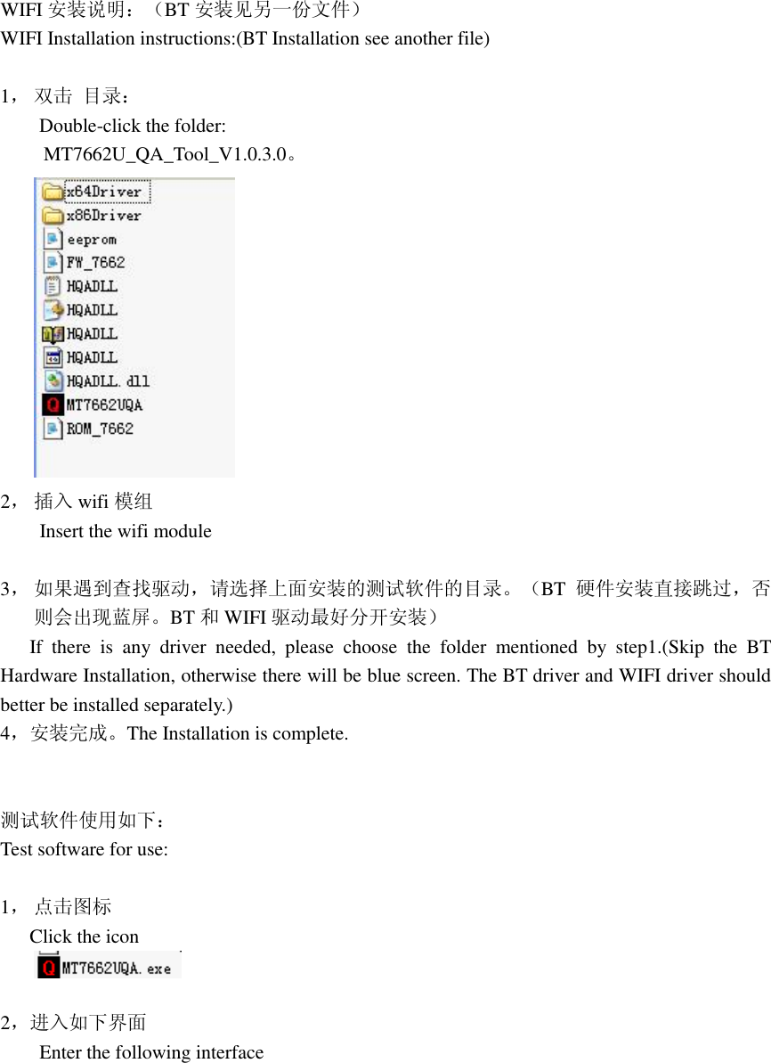 WIFI 安装说明：（BT 安装见另一份文件） WIFI Installation instructions:(BT Installation see another file)   1， 双击 目录：     Double-click the folder:                                                                                                 MT7662U_QA_Tool_V1.0.3.0。  2， 插入 wifi 模组     Insert the wifi module  3， 如果遇到查找驱动，请选择上面安装的测试软件的目录。（BT 硬件安装直接跳过，否则会出现蓝屏。BT 和WIFI 驱动最好分开安装）    If there is any driver needed, please choose the folder mentioned by step1.(Skip the BT Hardware Installation, otherwise there will be blue screen. The BT driver and WIFI driver should  better be installed separately.) 4，安装完成。The Installation is complete.   测试软件使用如下： Test software for use:             1， 点击图标    Click the icon   2，进入如下界面     Enter the following interface 