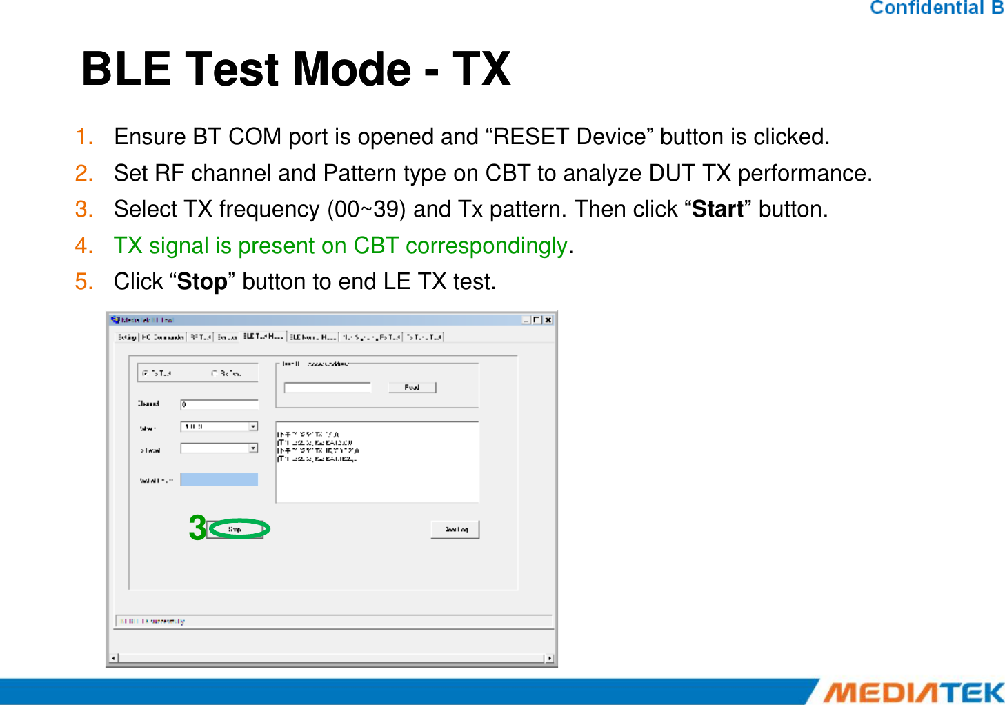 BLE Test Mode BLE Test Mode --TXTX1. Ensure BT COM port is opened and “RESET Device” button is clicked.2. Set RF channel and Pattern type on CBT to analyze DUT TX performance.3. Select TX frequency (00~39) and Tx pattern. Then click “Start” button.4. TX signal is present on CBT correspondingly.5. Click “Stop” button to end LE TX test.3