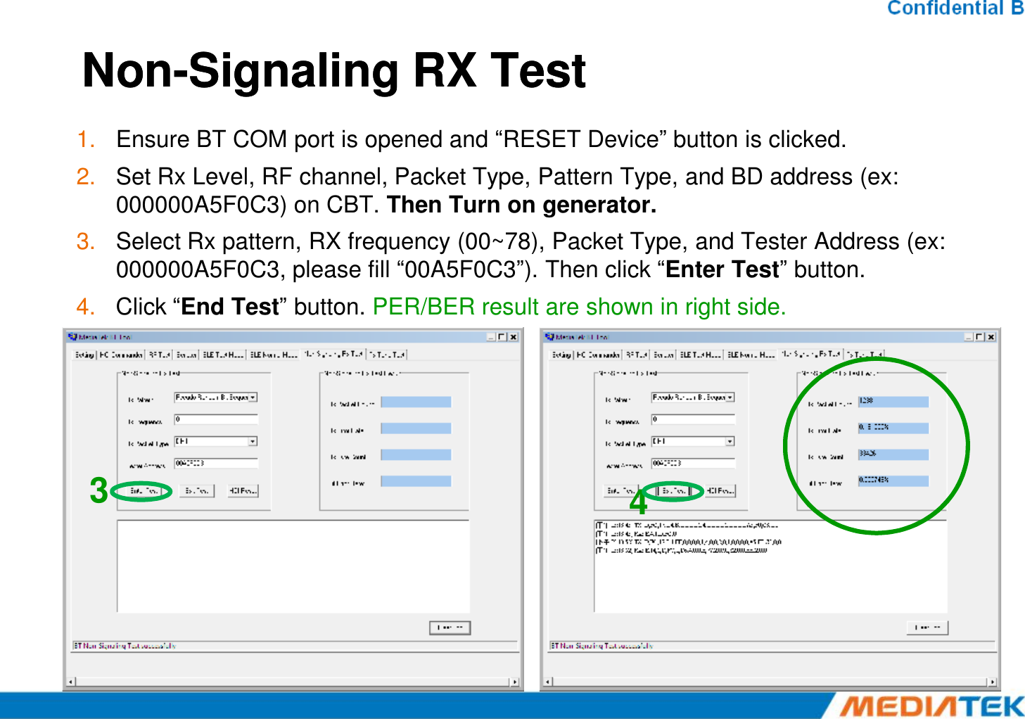 NonNon--Signaling Signaling RX TestRX Test1. Ensure BT COM port is opened and “RESET Device” button is clicked.2. Set Rx Level, RF channel, Packet Type, Pattern Type, and BD address (ex: 000000A5F0C3) on CBT. Then Turn on generator.3. Select Rx pattern, RX frequency (00~78), Packet Type, and Tester Address (ex: 000000A5F0C3, please fill “00A5F0C3”). Then click “Enter Test” button.4. Click “End Test” button. PER/BER result are shown in right side.34