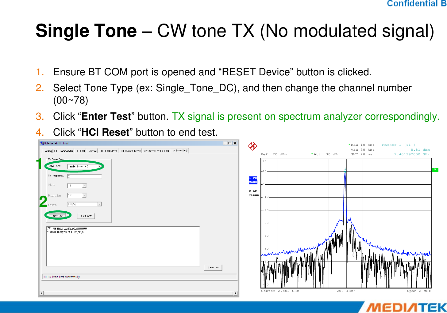 Single Tone Single Tone –– CW tone TX (No modulated signal)1. Ensure BT COM port is opened and “RESET Device” button is clicked.2. Select Tone Type (ex: Single_Tone_DC), and then change the channel number (00~78)3. Click “Enter Test” button. TX signal is present on spectrum analyzer correspondingly.4. Click “HCI Reset” button to end test.1Ref 20 dBmAtt 30 dB**RBW 10 kHzVBW 30 kHzSWT 20 ms20Marker 1 [T1 ]            8.81 dBm     2.401992000 GHz122 APCLRWR A 200 kHz/Center2.402 GHz Span2 MHz1 PKMAXH-80-70-60-50-40-30-20-10010201