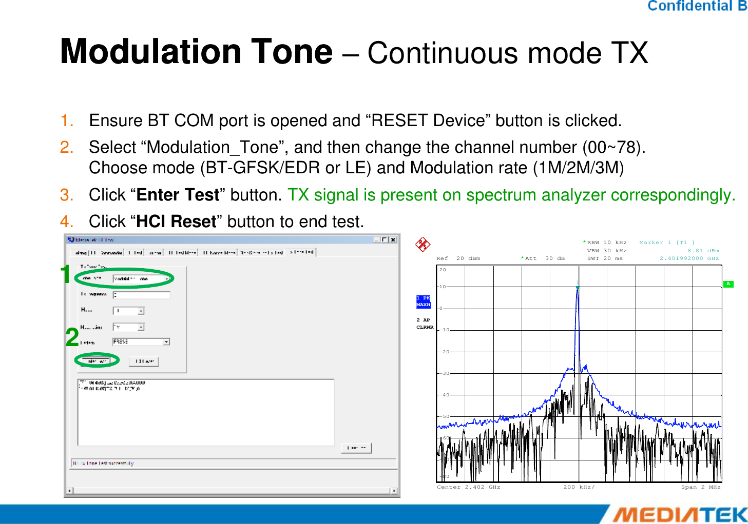 Modulation Tone Modulation Tone –Continuous mode TX1. Ensure BT COM port is opened and “RESET Device” button is clicked.2. Select “Modulation_Tone”, and then change the channel number (00~78).Choose mode (BT-GFSK/EDR or LE) and Modulation rate (1M/2M/3M)3. Click “Enter Test” button. TX signal is present on spectrum analyzer correspondingly.4. Click “HCI Reset” button to end test.1Ref 20 dBmAtt 30 dB**RBW 10 kHzVBW 30 kHzSWT 20 ms20Marker 1 [T1 ]            8.81 dBm     2.401992000 GHz122 APCLRWR A 200 kHz/Center2.402 GHz Span2 MHz1 PKMAXH-80-70-60-50-40-30-20-10010201