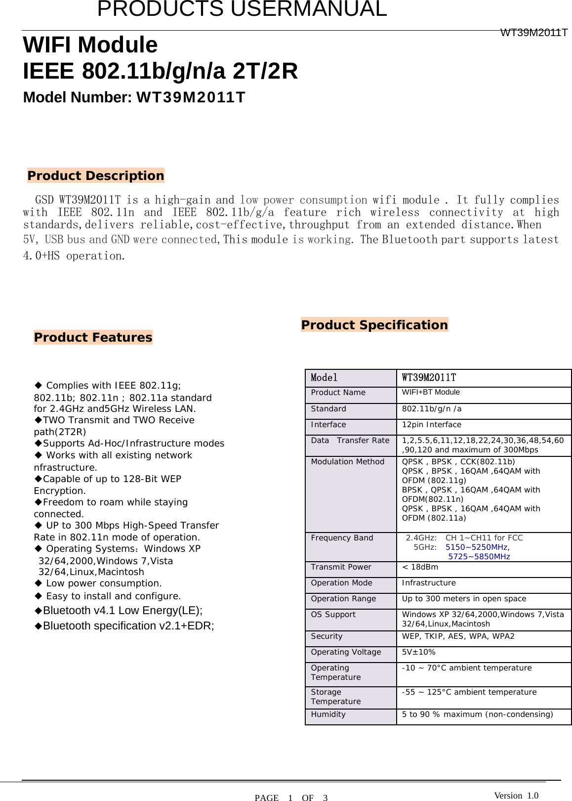         PRODUCTS USERMANUAL  PAGE  1  OF  3 WT39M2011T Version 1.0WIFI Module IEEE 802.11b/g/n/a 2T/2R   Model Number: WT39M2011T        GSD WT39M2011T is a high-gain and low power consumption wifi module . It fully complies with  IEEE  802.11n  and  IEEE  802.11b/g/a  feature  rich  wireless  connectivity  at  high standards,delivers reliable,cost-effective,throughput from an extended distance.When  5V, USB bus and GND were connected,This module is working. The Bluetooth part supports latest 4.0+HS operation.                                                                                                        Product Features Product Description ◆ Complies with IEEE 802.11g; 802.11b; 802.11n ; 802.11a standard for 2.4GHz and5GHz Wireless LAN. ◆TWO Transmit and TWO Receive path(2T2R) ◆Supports Ad-Hoc/Infrastructure modes ◆ Works with all existing network nfrastructure. ◆Capable of up to 128-Bit WEP Encryption. ◆Freedom to roam while staying connected. ◆ UP to 300 Mbps High-Speed Transfer Rate in 802.11n mode of operation. ◆ Operating Systems：Windows XP 32/64,2000,Windows 7,Vista 32/64,Linux,Macintosh ◆ Low power consumption. ◆ Easy to install and configure. ◆Bluetooth v4.1 Low Energy(LE); ◆Bluetooth specification v2.1+EDR;  Product Specification Model   WT39M2011T Product Name   WIFI+BT Module  Standard   802.11b/g/n /a Interface 12pin Interface Data  Transfer Rate  1,2,5.5,6,11,12,18,22,24,30,36,48,54,60,90,120 and maximum of 300Mbps  Modulation Method  QPSK , BPSK , CCK(802.11b) QPSK , BPSK , 16QAM ,64QAM with OFDM (802.11g) BPSK , QPSK , 16QAM ,64QAM with OFDM(802.11n) QPSK , BPSK , 16QAM ,64QAM with OFDM (802.11a)  Frequency Band    2.4GHz:  CH 1~CH11 for FCC    5GHz:  5150~5250MHz, 5725~5850MHz Transmit Power  &lt; 18dBm  Operation Mode   Infrastructure  Operation Range   Up to 300 meters in open space  OS Support   Windows XP 32/64,2000,Windows 7,Vista 32/64,Linux,Macintosh Security   WEP, TKIP, AES, WPA, WPA2  Operating Voltage  5V±10% Operating Temperature   -10 ~ 70°C ambient temperature  Storage Temperature   -55 ~ 125°C ambient temperature  Humidity   5 to 90 % maximum (non-condensing)   