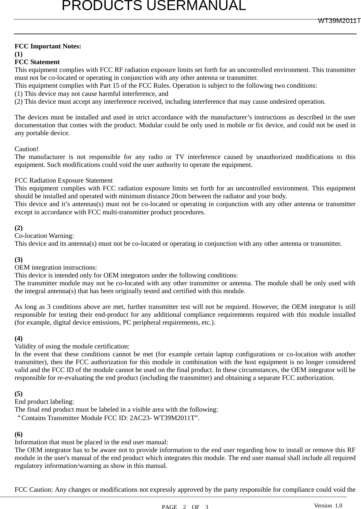         PRODUCTS USERMANUAL  PAGE  2  OF  3 WT39M2011T Version 1.0   FCC Important Notes: (1) FCC Statement    This equipment complies with FCC RF radiation exposure limits set forth for an uncontrolled environment. This transmitter must not be co-located or operating in conjunction with any other antenna or transmitter. This equipment complies with Part 15 of the FCC Rules. Operation is subject to the following two conditions:     (1) This device may not cause harmful interference, and     (2) This device must accept any interference received, including interference that may cause undesired operation.      The devices must be installed and used in strict accordance with the manufacturer’s instructions as described in the user documentation that comes with the product. Modular could be only used in mobile or fix device, and could not be used in any portable device.  Caution!  The manufacturer is not responsible for any radio or TV interference caused by unauthorized modifications to this equipment. Such modifications could void the user authority to operate the equipment.  FCC Radiation Exposure Statement This equipment complies with FCC radiation exposure limits set forth for an uncontrolled environment. This equipment should be installed and operated with minimum distance 20cm between the radiator and your body. This device and it’s antennas(s) must not be co-located or operating in conjunction with any other antenna or transmitter except in accordance with FCC multi-transmitter product procedures.  (2)  Co-location Warning: This device and its antenna(s) must not be co-located or operating in conjunction with any other antenna or transmitter.  (3)  OEM integration instructions: This device is intended only for OEM integrators under the following conditions: The transmitter module may not be co-located with any other transmitter or antenna. The module shall be only used with the integral antenna(s) that has been originally tested and certified with this module.  As long as 3 conditions above are met, further transmitter test will not be required. However, the OEM integrator is still responsible for testing their end-product for any additional compliance requirements required with this module installed (for example, digital device emissions, PC peripheral requirements, etc.).  (4)  Validity of using the module certification: In the event that these conditions cannot be met (for example certain laptop configurations or co-location with another transmitter), then the FCC authorization for this module in combination with the host equipment is no longer considered valid and the FCC ID of the module cannot be used on the final product. In these circumstances, the OEM integrator will be responsible for re-evaluating the end product (including the transmitter) and obtaining a separate FCC authorization.  (5) End product labeling: The final end product must be labeled in a visible area with the following: “Contains Transmitter Module FCC ID: 2AC23- WT39M2011T”.  (6) Information that must be placed in the end user manual: The OEM integrator has to be aware not to provide information to the end user regarding how to install or remove this RF module in the user&apos;s manual of the end product which integrates this module. The end user manual shall include all required regulatory information/warning as show in this manual.   FCC Caution: Any changes or modifications not expressly approved by the party responsible for compliance could void the 