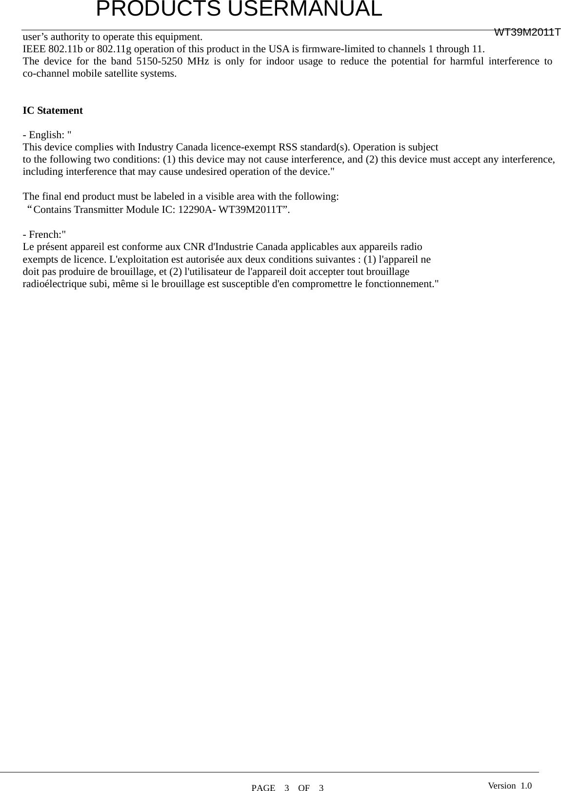         PRODUCTS USERMANUAL  PAGE  3  OF  3 WT39M2011T Version 1.0user’s authority to operate this equipment. IEEE 802.11b or 802.11g operation of this product in the USA is firmware-limited to channels 1 through 11. The device for the band 5150-5250 MHz is only for indoor usage to reduce the potential for harmful interference to co-channel mobile satellite systems.   IC Statement  - English: &quot;   This device complies with Industry Canada licence-exempt RSS standard(s). Operation is subject to the following two conditions: (1) this device may not cause interference, and (2) this device must accept any interference, including interference that may cause undesired operation of the device.&quot;  The final end product must be labeled in a visible area with the following: “Contains Transmitter Module IC: 12290A- WT39M2011T”.  - French:&quot;   Le présent appareil est conforme aux CNR d&apos;Industrie Canada applicables aux appareils radio exempts de licence. L&apos;exploitation est autorisée aux deux conditions suivantes : (1) l&apos;appareil ne doit pas produire de brouillage, et (2) l&apos;utilisateur de l&apos;appareil doit accepter tout brouillage radioélectrique subi, même si le brouillage est susceptible d&apos;en compromettre le fonctionnement.&quot;   