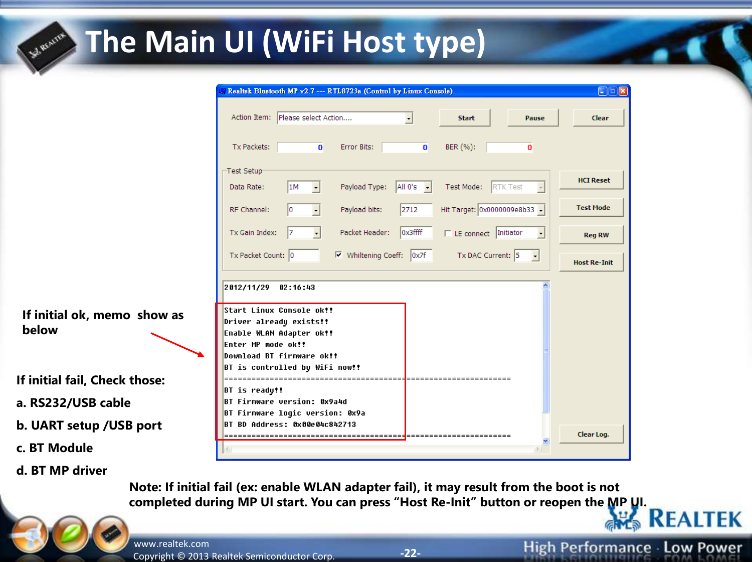 -22- Copyright ©  2013 Realtek Semiconductor Corp. www.realtek.com The Main UI (WiFi Host type) If initial ok, memo  show as below If initial fail, Check those: a. RS232/USB cable b. UART setup /USB port c. BT Module d. BT MP driver Note: If initial fail (ex: enable WLAN adapter fail), it may result from the boot is not completed during MP UI start. You can press “Host Re-Init” button or reopen the MP UI.  
