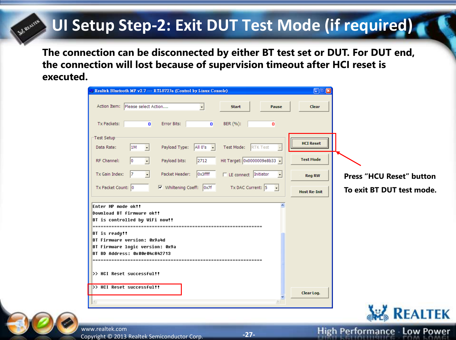 -27- Copyright ©  2013 Realtek Semiconductor Corp. www.realtek.com UI Setup Step-2: Exit DUT Test Mode (if required) The connection can be disconnected by either BT test set or DUT. For DUT end, the connection will lost because of supervision timeout after HCI reset is executed. Press “HCU Reset” button To exit BT DUT test mode. 