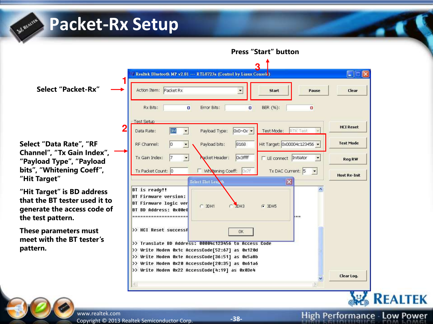 -38- Copyright ©  2013 Realtek Semiconductor Corp. www.realtek.com Packet-Rx Setup Select “Packet-Rx” 1 2 3 Select “Data Rate”, “RF Channel”, “Tx Gain Index”, “Payload Type”, “Payload bits”, “Whitening Coeff”, “Hit Target” “Hit Target” is BD address that the BT tester used it to generate the access code of the test pattern. These parameters must meet with the BT tester’s pattern.    Press “Start” button 