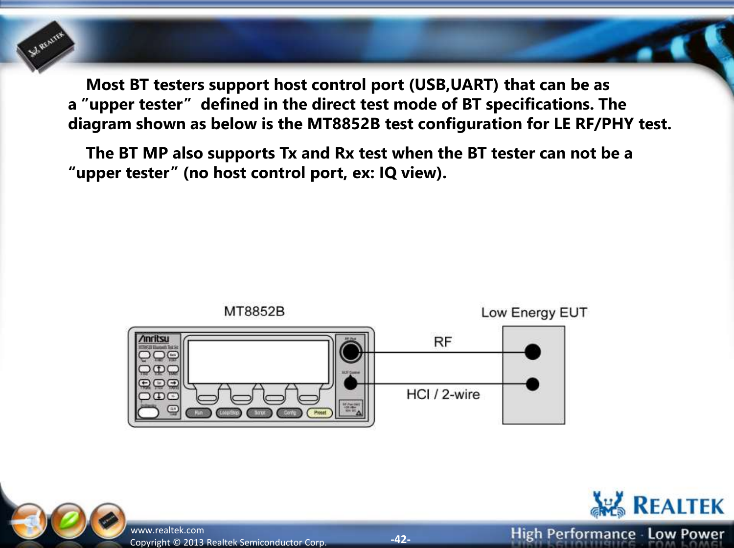 -42- Copyright ©  2013 Realtek Semiconductor Corp. www.realtek.com     Most BT testers support host control port (USB,UART) that can be as a ”upper tester”  defined in the direct test mode of BT specifications. The diagram shown as below is the MT8852B test configuration for LE RF/PHY test.     The BT MP also supports Tx and Rx test when the BT tester can not be a “upper tester” (no host control port, ex: IQ view). 