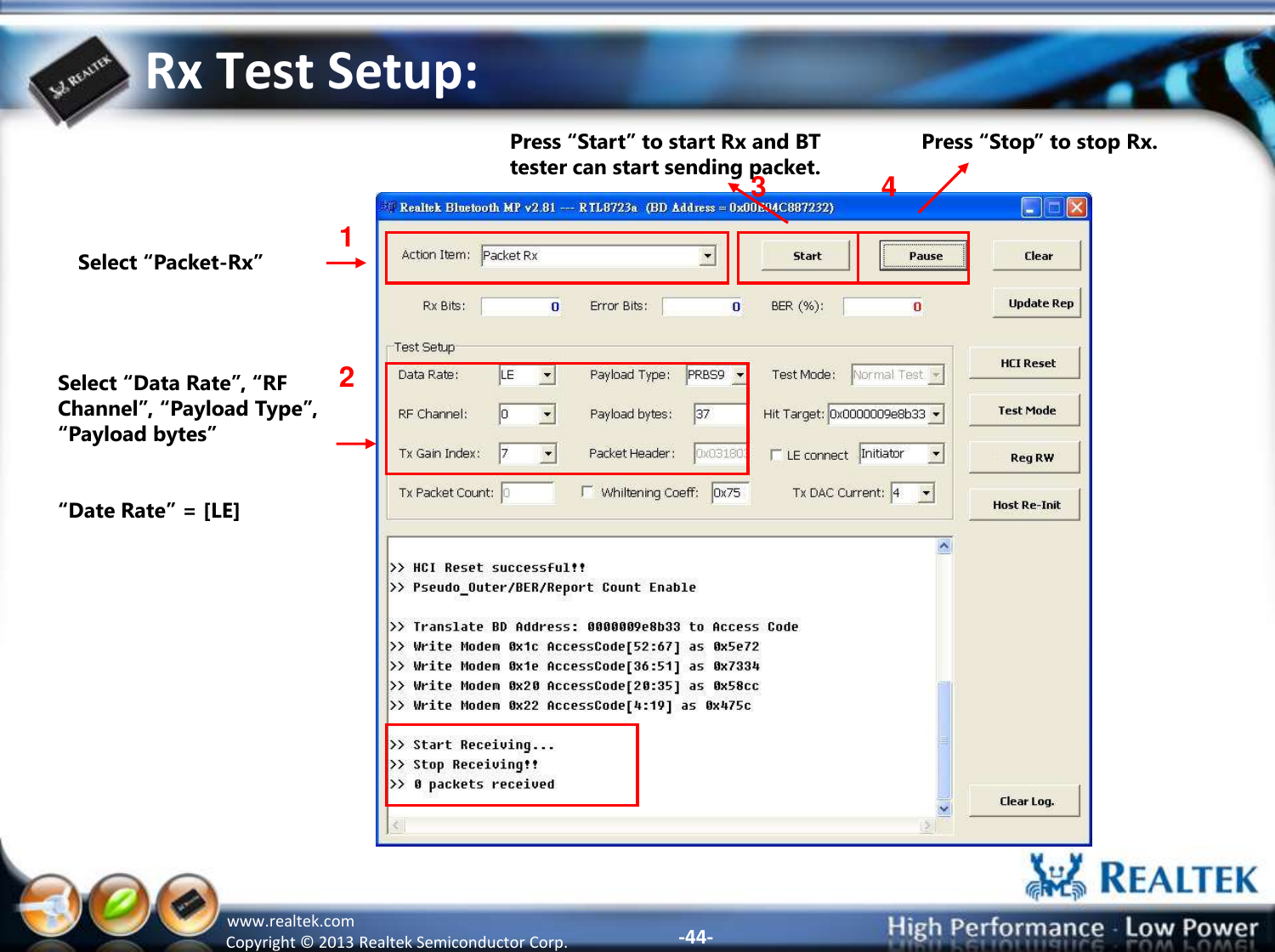 -44- Copyright ©  2013 Realtek Semiconductor Corp. www.realtek.com Rx Test Setup: Select “Packet-Rx” 1 2 3 Select “Data Rate”, “RF Channel”, “Payload Type”, “Payload bytes”  “Date Rate” = [LE] Press “Start” to start Rx and BT tester can start sending packet.  4 Press “Stop” to stop Rx. 