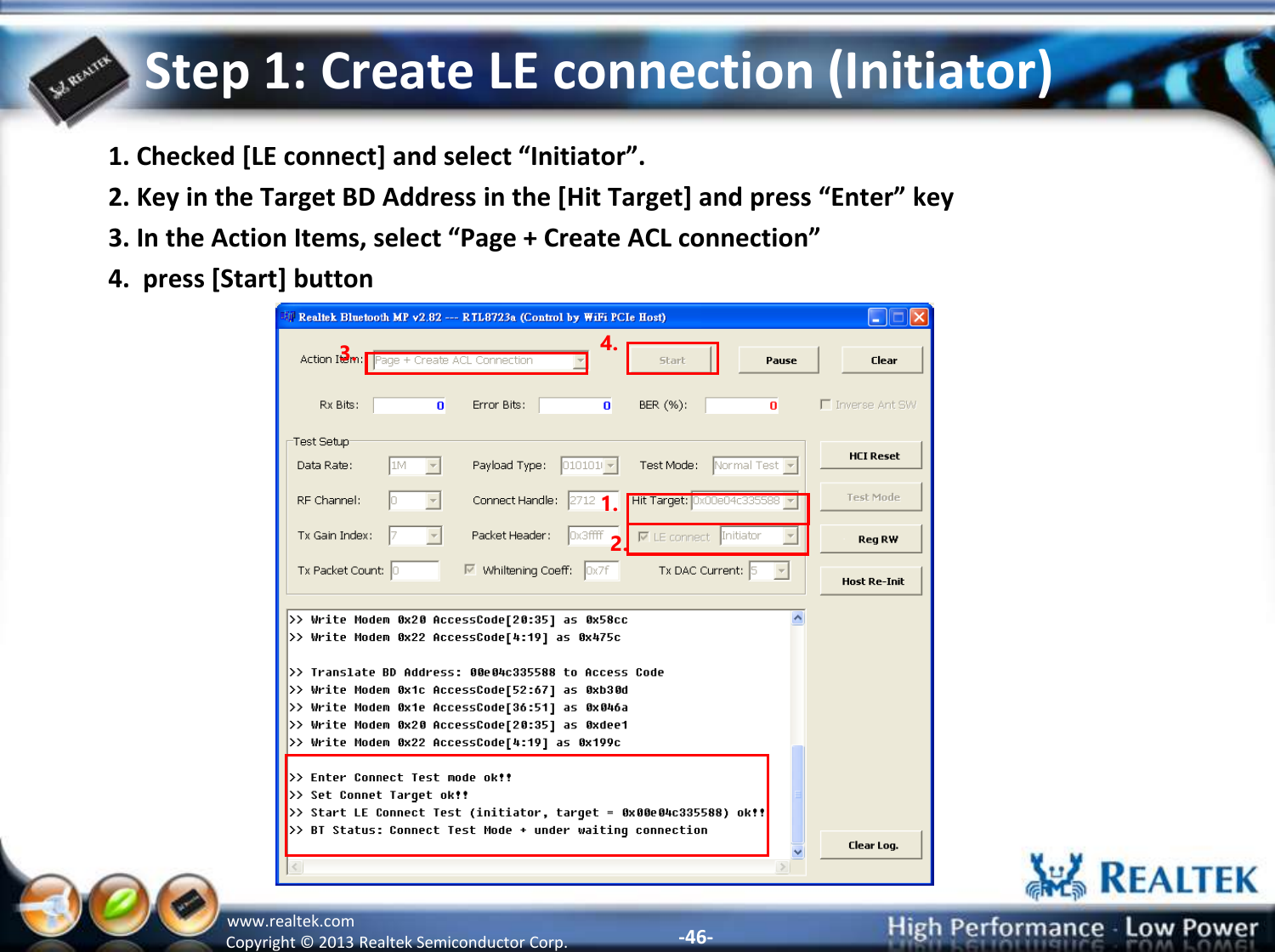 -46- Copyright ©  2013 Realtek Semiconductor Corp. www.realtek.com Step 1: Create LE connection (Initiator) 1. Checked [LE connect] and select “Initiator”. 2. Key in the Target BD Address in the [Hit Target] and press “Enter” key 3. In the Action Items, select “Page + Create ACL connection”  4.  press [Start] button 1. 3. 4. 2. 