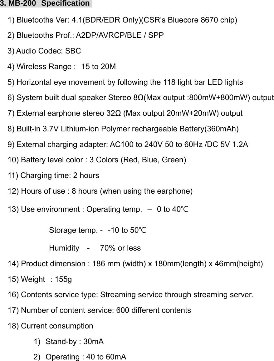 3. MB-200  Specification     1) Bluetooths Ver: 4.1(BDR/EDR Only)(CSR&rsquo;s Bluecore 8670 chip)   2) Bluetooths Prof.: A2DP/AVRCP/BLE / SPP 3) Audio Codec: SBC 4) Wireless Range :  15 to 20M 5) Horizontal eye movement by following the 118 light bar LED lights    6) System built dual speaker Stereo 8Ω(Max output :800mW+800mW) output     7) External earphone stereo 32Ω (Max output 20mW+20mW) output    8) Built-in 3.7V Lithium-ion Polymer rechargeable Battery(360mAh)     9) External charging adapter: AC100 to 240V 50 to 60Hz /DC 5V 1.2A    10) Battery level color : 3 Colors (Red, Blue, Green)    11) Charging time: 2 hours    12) Hours of use : 8 hours (when using the earphone)    13) Use environment : Operating temp.  &ndash;  0 to 40℃                    Storage temp. -  -10 to 50℃                    Humidity   -    70% or less    14) Product dimension : 186 mm (width) x 180mm(length) x 46mm(height)    15) Weight  : 155g    16) Contents service type: Streaming service through streaming server.    17) Number of content service: 600 different contents     18) Current consumption              1)  Stand-by : 30mA              2)  Operating : 40 to 60mA        