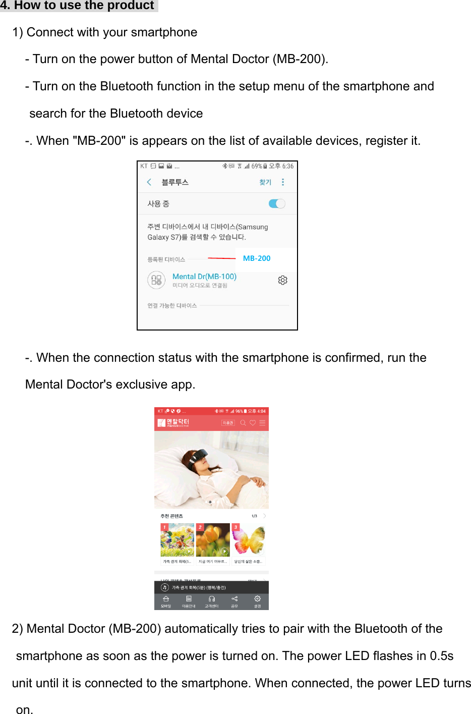 4. How to use the product  1) Connect with your smartphone - Turn on the power button of Mental Doctor (MB-200). - Turn on the Bluetooth function in the setup menu of the smartphone and  search for the Bluetooth device -. When "MB-200" is appears on the list of available devices, register it.        -. When the connection status with the smartphone is confirmed, run the  Mental Doctor's exclusive app.         2) Mental Doctor (MB-200) automatically tries to pair with the Bluetooth of the  smartphone as soon as the power is turned on. The power LED flashes in 0.5s  unit until it is connected to the smartphone. When connected, the power LED turns  on. MB-200 