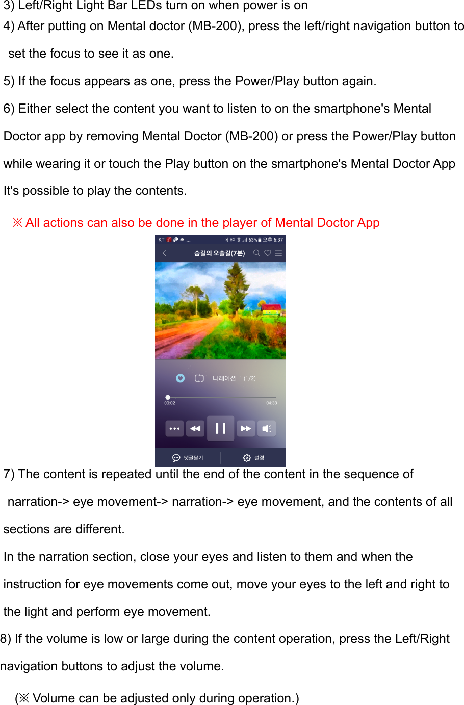 3) Left/Right Light Bar LEDs turn on when power is on 4) After putting on Mental doctor (MB-200), press the left/right navigation button to  set the focus to see it as one. 5) If the focus appears as one, press the Power/Play button again. 6) Either select the content you want to listen to on the smartphone's Mental  Doctor app by removing Mental Doctor (MB-200) or press the Power/Play button  while wearing it or touch the Play button on the smartphone's Mental Doctor App  It's possible to play the contents. ※ All actions can also be done in the player of Mental Doctor App         7) The content is repeated until the end of the content in the sequence of  narration-> eye movement-> narration-> eye movement, and the contents of all  sections are different. In the narration section, close your eyes and listen to them and when the instruction for eye movements come out, move your eyes to the left and right to the light and perform eye movement. 8) If the volume is low or large during the content operation, press the Left/Right  navigation buttons to adjust the volume.     (※ Volume can be adjusted only during operation.) 