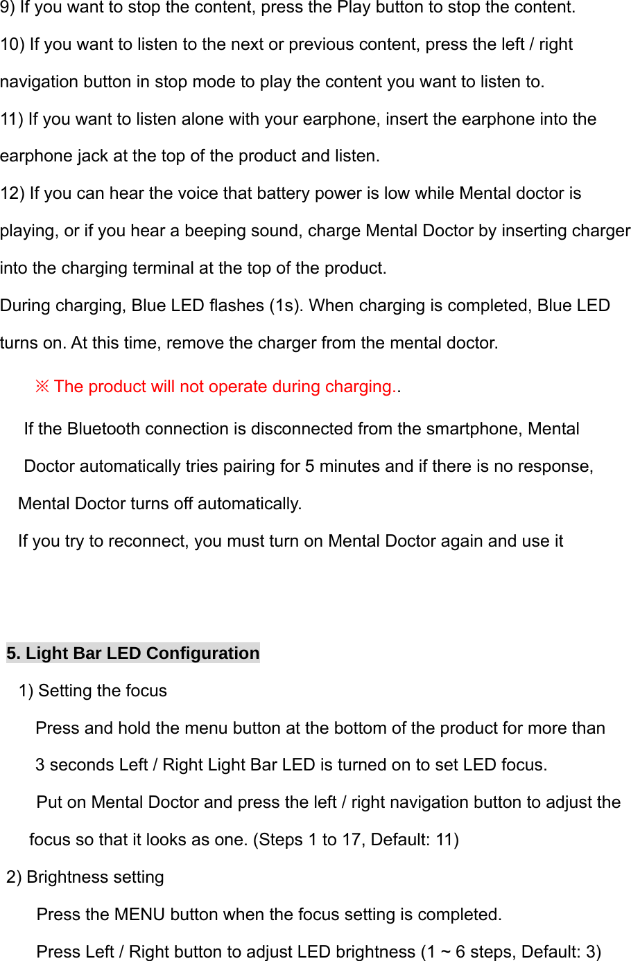 9) If you want to stop the content, press the Play button to stop the content. 10) If you want to listen to the next or previous content, press the left / right  navigation button in stop mode to play the content you want to listen to. 11) If you want to listen alone with your earphone, insert the earphone into the  earphone jack at the top of the product and listen. 12) If you can hear the voice that battery power is low while Mental doctor is  playing, or if you hear a beeping sound, charge Mental Doctor by inserting charger  into the charging terminal at the top of the product. During charging, Blue LED flashes (1s). When charging is completed, Blue LED  turns on. At this time, remove the charger from the mental doctor. ※ The product will not operate during charging..  If the Bluetooth connection is disconnected from the smartphone, Mental  Doctor automatically tries pairing for 5 minutes and if there is no response,  Mental Doctor turns off automatically. If you try to reconnect, you must turn on Mental Doctor again and use it   5. Light Bar LED Configuration   1) Setting the focus       Press and hold the menu button at the bottom of the product for more than  3 seconds Left / Right Light Bar LED is turned on to set LED focus.       Put on Mental Doctor and press the left / right navigation button to adjust the  focus so that it looks as one. (Steps 1 to 17, Default: 11) 2) Brightness setting       Press the MENU button when the focus setting is completed.       Press Left / Right button to adjust LED brightness (1 ~ 6 steps, Default: 3) 