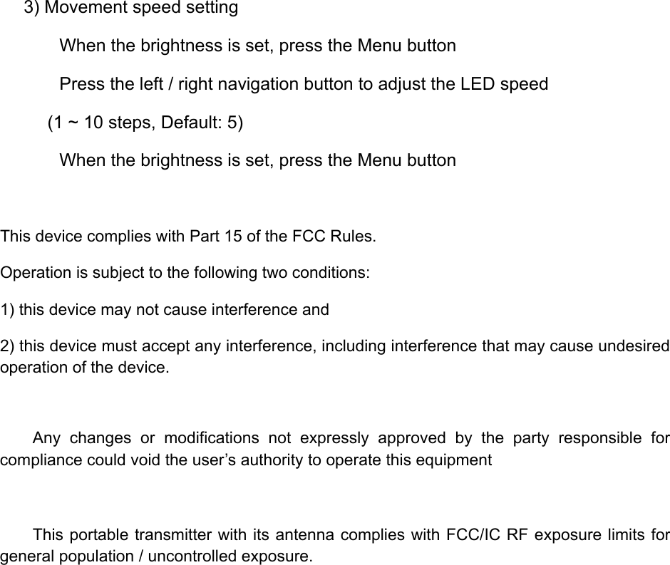 3) Movement speed setting        When the brightness is set, press the Menu button        Press the left / right navigation button to adjust the LED speed (1 ~ 10 steps, Default: 5)        When the brightness is set, press the Menu button  This device complies with Part 15 of the FCC Rules. Operation is subject to the following two conditions:   1) this device may not cause interference and   2) this device must accept any interference, including interference that may cause undesired operation of the device.  Any changes or modifications not expressly approved by the party responsible for compliance could void the user&rsquo;s authority to operate this equipment  This portable transmitter with its antenna complies with FCC/IC RF exposure limits for general population / uncontrolled exposure. 