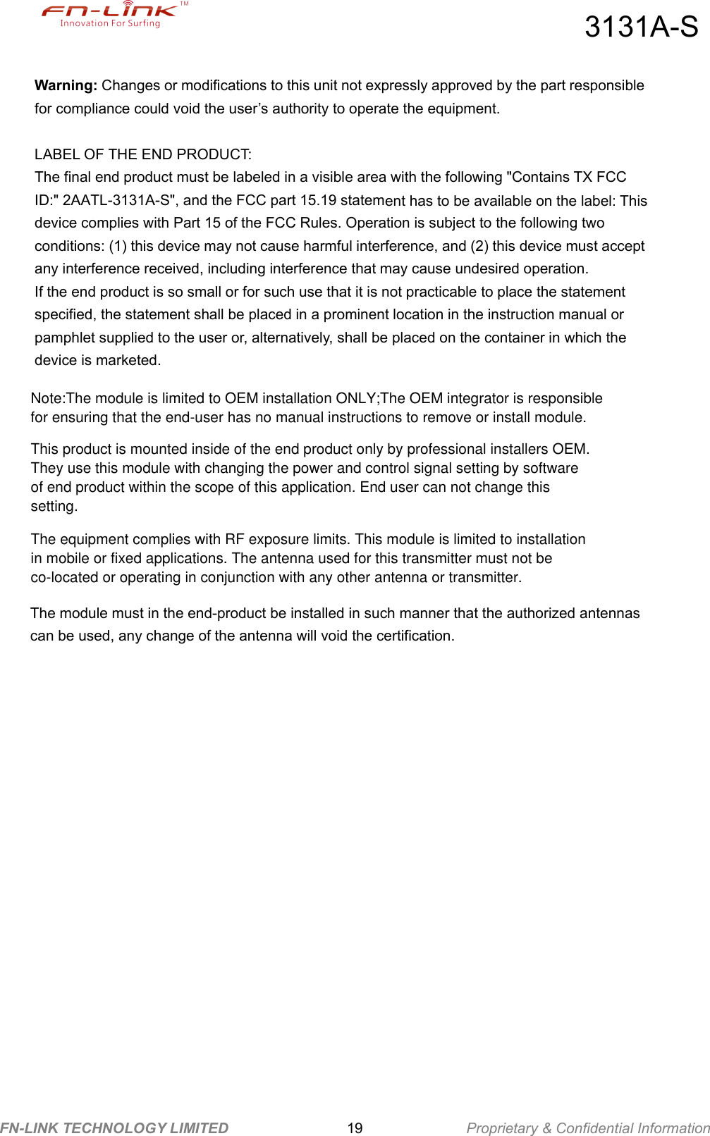 3131A-S FN-LINK TECHNOLOGY LIMITED                19              Proprietary &amp; Confidential Information Warning: Changes or modifications to this unit not expressly approved by the part responsible for compliance could void the user’s authority to operate the equipment.  LABEL OF THE END PRODUCT: The final end product must be labeled in a visible area with the following &quot;Contains TX FCC ID:&quot; 2AATL-3131A-S&quot;, and the FCC part 15.19 statement has to be available on the label: This device complies with Part 15 of the FCC Rules. Operation is subject to the following two conditions: (1) this device may not cause harmful interference, and (2) this device must accept any interference received, including interference that may cause undesired operation.   If the end product is so small or for such use that it is not practicable to place the statement specified, the statement shall be placed in a prominent location in the instruction manual or pamphlet supplied to the user or, alternatively, shall be placed on the container in which the device is marketed.   The module must in the end-product be installed in such manner that the authorized antennas can be used, any change of the antenna will void the certification. Note:The module is limited to OEM installation ONLY;The OEM integrator is responsible for ensuring that the end-user has no manual instructions to remove or install module.This product is mounted inside of the end product only by professional installers OEM. They use this module with changing the power and control signal setting by software of end product within the scope of this application. End user can not change this setting.  The equipment complies with RF exposure limits. This module is limited to installation in mobile or fixed applications. The antenna used for this transmitter must not be co-located or operating in conjunction with any other antenna or transmitter.