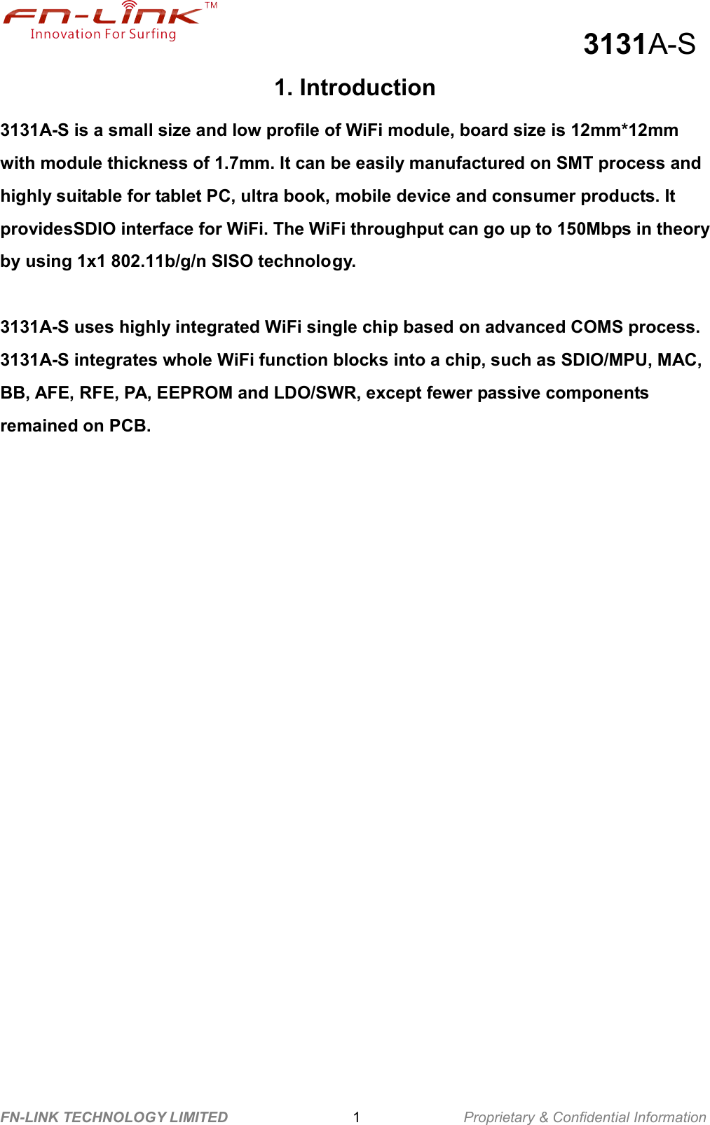                                                  3131A-S FN-LINK TECHNOLOGY LIMITED                              1              Proprietary &amp; Confidential Information 1. Introduction 3131A-S is a small size and low profile of WiFi module, board size is 12mm*12mm with module thickness of 1.7mm. It can be easily manufactured on SMT process and highly suitable for tablet PC, ultra book, mobile device and consumer products. It providesSDIO interface for WiFi. The WiFi throughput can go up to 150Mbps in theory by using 1x1 802.11b/g/n SISO technology.   3131A-S uses highly integrated WiFi single chip based on advanced COMS process. 3131A-S integrates whole WiFi function blocks into a chip, such as SDIO/MPU, MAC, BB, AFE, RFE, PA, EEPROM and LDO/SWR, except fewer passive components remained on PCB.     