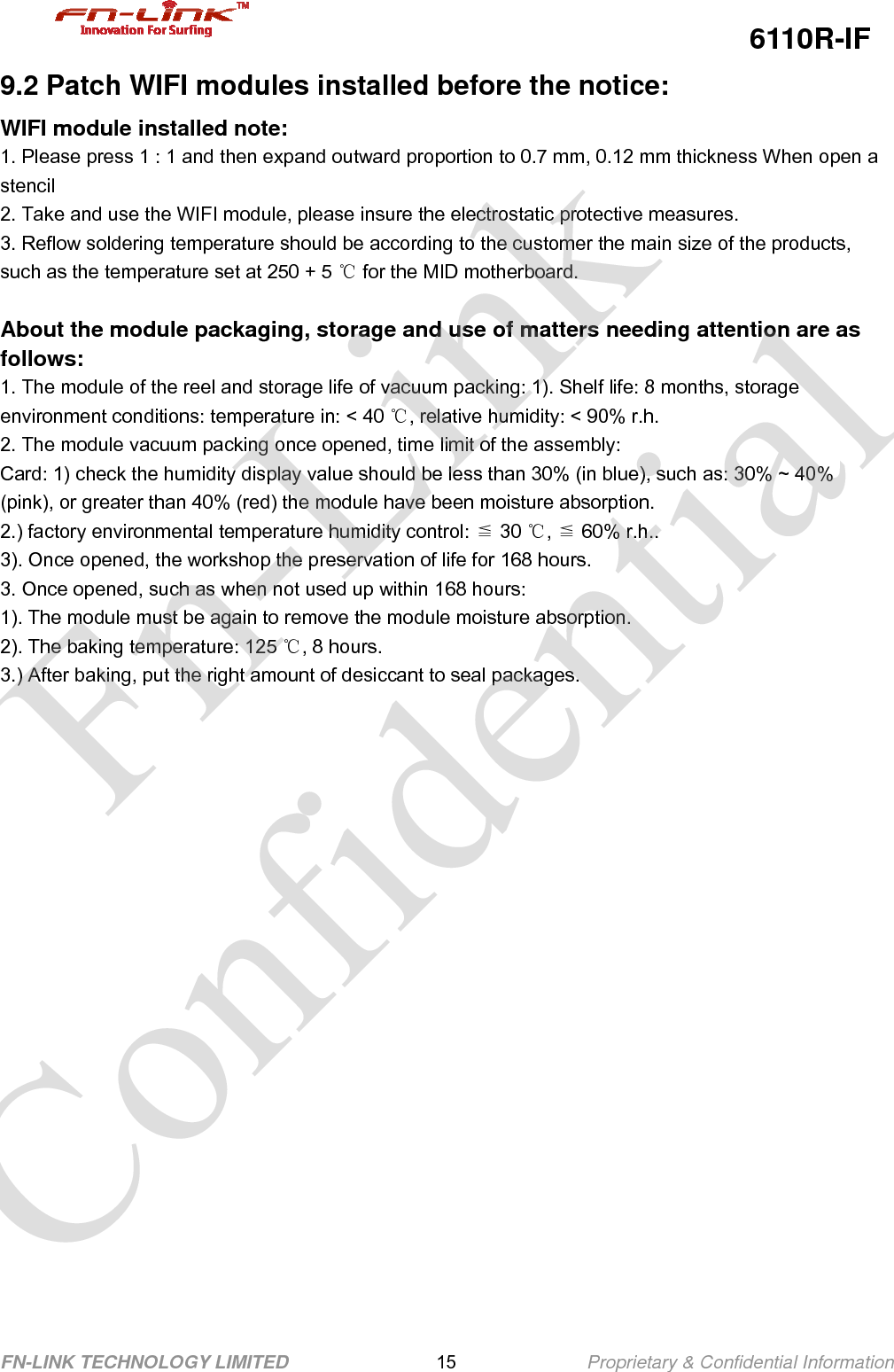                                                  6110R-IF FN-LINK TECHNOLOGY LIMITED                15              Proprietary &amp; Confidential Information 9.2 Patch WIFI modules installed before the notice: WIFI module installed note: 1. Please press 1 : 1 and then expand outward proportion to 0.7 mm, 0.12 mm thickness When open a stencil 2. Take and use the WIFI module, please insure the electrostatic protective measures. 3. Reflow soldering temperature should be according to the customer the main size of the products, such as the temperature set at 250 + 5   ℃for the MID motherboard.  About the module packaging, storage and use of matters needing attention are as follows: 1. The module of the reel and storage life of vacuum packing: 1). Shelf life: 8 months, storage environment conditions: temperature in: &lt; 40 ℃, relative humidity: &lt; 90% r.h. 2. The module vacuum packing once opened, time limit of the assembly: Card: 1) check the humidity display value should be less than 30% (in blue), such as: 30% ~ 40% (pink), or greater than 40% (red) the module have been moisture absorption. 2.) factory environmental temperature humidity control:   ≦30 ℃,  ≦60% r.h.. 3). Once opened, the workshop the preservation of life for 168 hours. 3. Once opened, such as when not used up within 168 hours: 1). The module must be again to remove the module moisture absorption. 2). The baking temperature: 125 ℃, 8 hours. 3.) After baking, put the right amount of desiccant to seal packages.      Fn-Link Confidential 