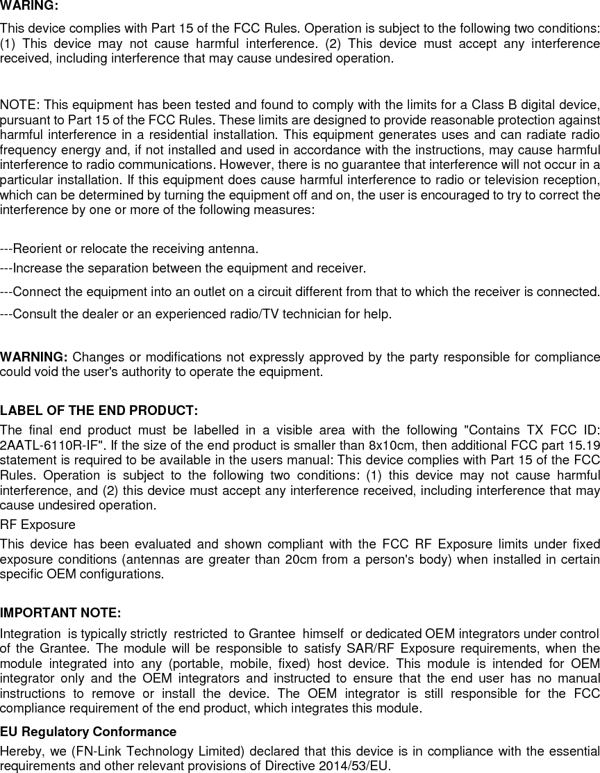 WARING: This device complies with Part 15 of the FCC Rules. Operation is subject to the following two conditions: (1) This device may not cause harmful interference. (2) This device must accept any interference received, including interference that may cause undesired operation.    NOTE: This equipment has been tested and found to comply with the limits for a Class B digital device, pursuant to Part 15 of the FCC Rules. These limits are designed to provide reasonable protection against harmful interference in a residential installation. This equipment generates uses and can radiate radio frequency energy and, if not installed and used in accordance with the instructions, may cause harmful interference to radio communications. However, there is no guarantee that interference will not occur in a particular installation. If this equipment does cause harmful interference to radio or television reception, which can be determined by turning the equipment off and on, the user is encouraged to try to correct the interference by one or more of the following measures:    ---Reorient or relocate the receiving antenna. ---Increase the separation between the equipment and receiver.     ---Connect the equipment into an outlet on a circuit different from that to which the receiver is connected. ---Consult the dealer or an experienced radio/TV technician for help.  WARNING: Changes or modifications not expressly approved by the party responsible for compliance could void the user&apos;s authority to operate the equipment.    LABEL OF THE END PRODUCT:   The final end product must be labelled in a visible area with the following &quot;Contains TX FCC ID: 2AATL-6110R-IF&quot;. If the size of the end product is smaller than 8x10cm, then additional FCC part 15.19 statement is required to be available in the users manual: This device complies with Part 15 of the FCC Rules. Operation is subject to the following two conditions: (1) this device may not cause harmful interference, and (2) this device must accept any interference received, including interference that may cause undesired operation. RF Exposure   This device has been evaluated and shown compliant with the FCC RF Exposure limits under fixed exposure conditions (antennas are greater than 20cm from a person&apos;s body) when installed in certain specific OEM configurations.  IMPORTANT NOTE:   Integration  is typically strictly  restricted  to Grantee  himself  or dedicated OEM integrators under control of the Grantee. The module will be responsible to satisfy SAR/RF Exposure requirements, when the module integrated into any (portable, mobile, fixed) host device. This module is intended for OEM integrator only and the OEM integrators and instructed to ensure that the end user has no manual instructions to remove or install the device. The OEM integrator is still responsible for the FCC compliance requirement of the end product, which integrates this module.   EU Regulatory Conformance     Hereby, we (FN-Link Technology Limited) declared that this device is in compliance with the essential requirements and other relevant provisions of Directive 2014/53/EU.  