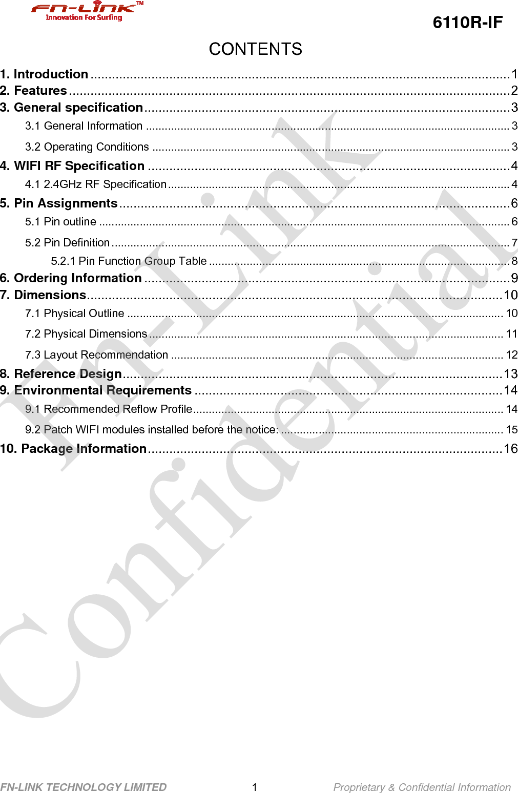                                                  6110R-IF FN-LINK TECHNOLOGY LIMITED                1              Proprietary &amp; Confidential Information CONTENTS 1. Introduction.....................................................................................................................1 2. Features...........................................................................................................................2 3. General specification......................................................................................................3 3.1 General Information .................................................................................................................... 3 3.2 Operating Conditions .................................................................................................................. 3 4. WIFI RF Specification .....................................................................................................4 4.1 2.4GHz RF Specification............................................................................................................. 4 5. Pin Assignments.............................................................................................................6 5.1 Pin outline ................................................................................................................................... 6 5.2 Pin Definition ............................................................................................................................... 7 5.2.1 Pin Function Group Table ................................................................................................ 8 6. Ordering Information......................................................................................................9 7. Dimensions....................................................................................................................10 7.1 Physical Outline ........................................................................................................................ 10 7.2 Physical Dimensions ................................................................................................................. 11 7.3 Layout Recommendation .......................................................................................................... 12 8. Reference Design..........................................................................................................13 9. Environmental Requirements ......................................................................................14 9.1 Recommended Reflow Profile................................................................................................... 14 9.2 Patch WIFI modules installed before the notice: ....................................................................... 15 10. Package Information...................................................................................................16       Fn-Link Confidential 